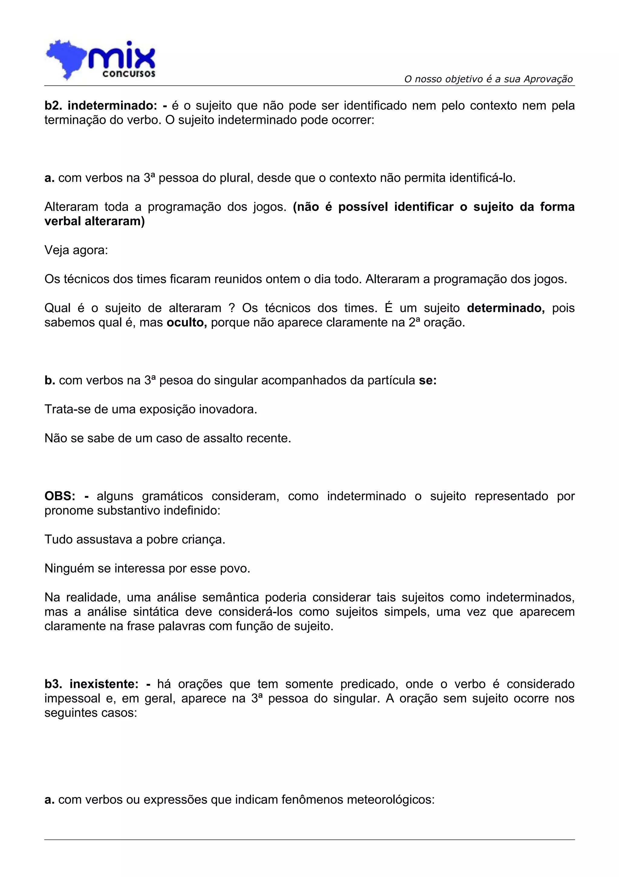 O nosso objetivo é a sua Aprovação

b2. indeterminado: - é o sujeito que não pode ser identificado nem pelo contexto nem pela
terminação do verbo. O sujeito indeterminado pode ocorrer:



a. com verbos na 3ª pessoa do plural, desde que o contexto não permita identificá-lo.

Alteraram toda a programação dos jogos. (não é possível identificar o sujeito da forma
verbal alteraram)

Veja agora:

Os técnicos dos times ficaram reunidos ontem o dia todo. Alteraram a programação dos jogos.

Qual é o sujeito de alteraram ? Os técnicos dos times. É um sujeito determinado, pois
sabemos qual é, mas oculto, porque não aparece claramente na 2ª oração.



b. com verbos na 3ª pesoa do singular acompanhados da partícula se:

Trata-se de uma exposição inovadora.

Não se sabe de um caso de assalto recente.



OBS: - alguns gramáticos consideram, como indeterminado o sujeito representado por
pronome substantivo indefinido:

Tudo assustava a pobre criança.

Ninguém se interessa por esse povo.

Na realidade, uma análise semântica poderia considerar tais sujeitos como indeterminados,
mas a análise sintática deve considerá-los como sujeitos simpels, uma vez que aparecem
claramente na frase palavras com função de sujeito.



b3. inexistente: - há orações que tem somente predicado, onde o verbo é considerado
impessoal e, em geral, aparece na 3ª pessoa do singular. A oração sem sujeito ocorre nos
seguintes casos:




a. com verbos ou expressões que indicam fenômenos meteorológicos:
 