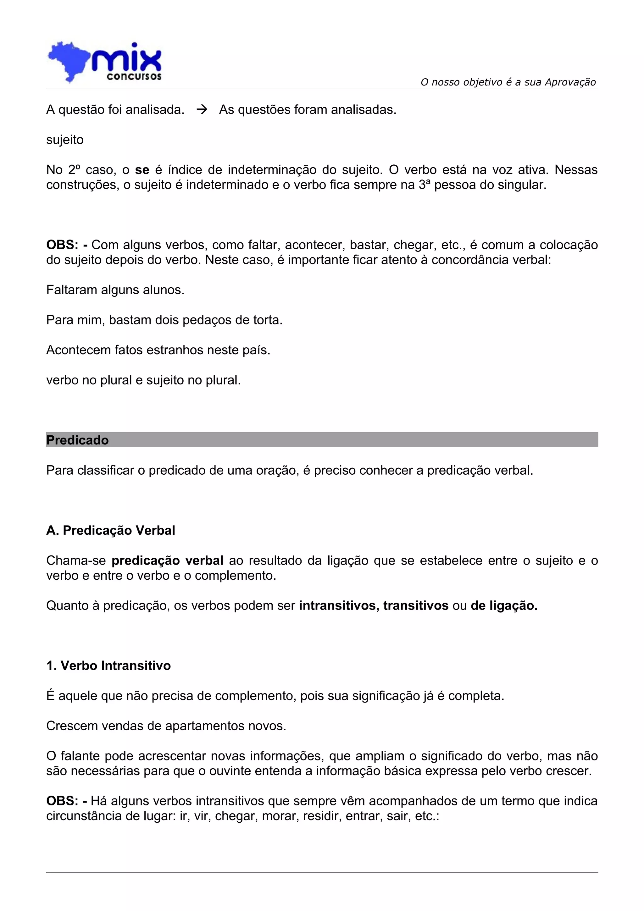 O nosso objetivo é a sua Aprovação

A questão foi analisada.  As questões foram analisadas.

sujeito

No 2º caso, o se é índice de indeterminação do sujeito. O verbo está na voz ativa. Nessas
construções, o sujeito é indeterminado e o verbo fica sempre na 3ª pessoa do singular.



OBS: - Com alguns verbos, como faltar, acontecer, bastar, chegar, etc., é comum a colocação
do sujeito depois do verbo. Neste caso, é importante ficar atento à concordância verbal:

Faltaram alguns alunos.

Para mim, bastam dois pedaços de torta.

Acontecem fatos estranhos neste país.

verbo no plural e sujeito no plural.



Predicado

Para classificar o predicado de uma oração, é preciso conhecer a predicação verbal.



A. Predicação Verbal

Chama-se predicação verbal ao resultado da ligação que se estabelece entre o sujeito e o
verbo e entre o verbo e o complemento.

Quanto à predicação, os verbos podem ser intransitivos, transitivos ou de ligação.



1. Verbo Intransitivo

É aquele que não precisa de complemento, pois sua significação já é completa.

Crescem vendas de apartamentos novos.

O falante pode acrescentar novas informações, que ampliam o significado do verbo, mas não
são necessárias para que o ouvinte entenda a informação básica expressa pelo verbo crescer.

OBS: - Há alguns verbos intransitivos que sempre vêm acompanhados de um termo que indica
circunstância de lugar: ir, vir, chegar, morar, residir, entrar, sair, etc.:
 