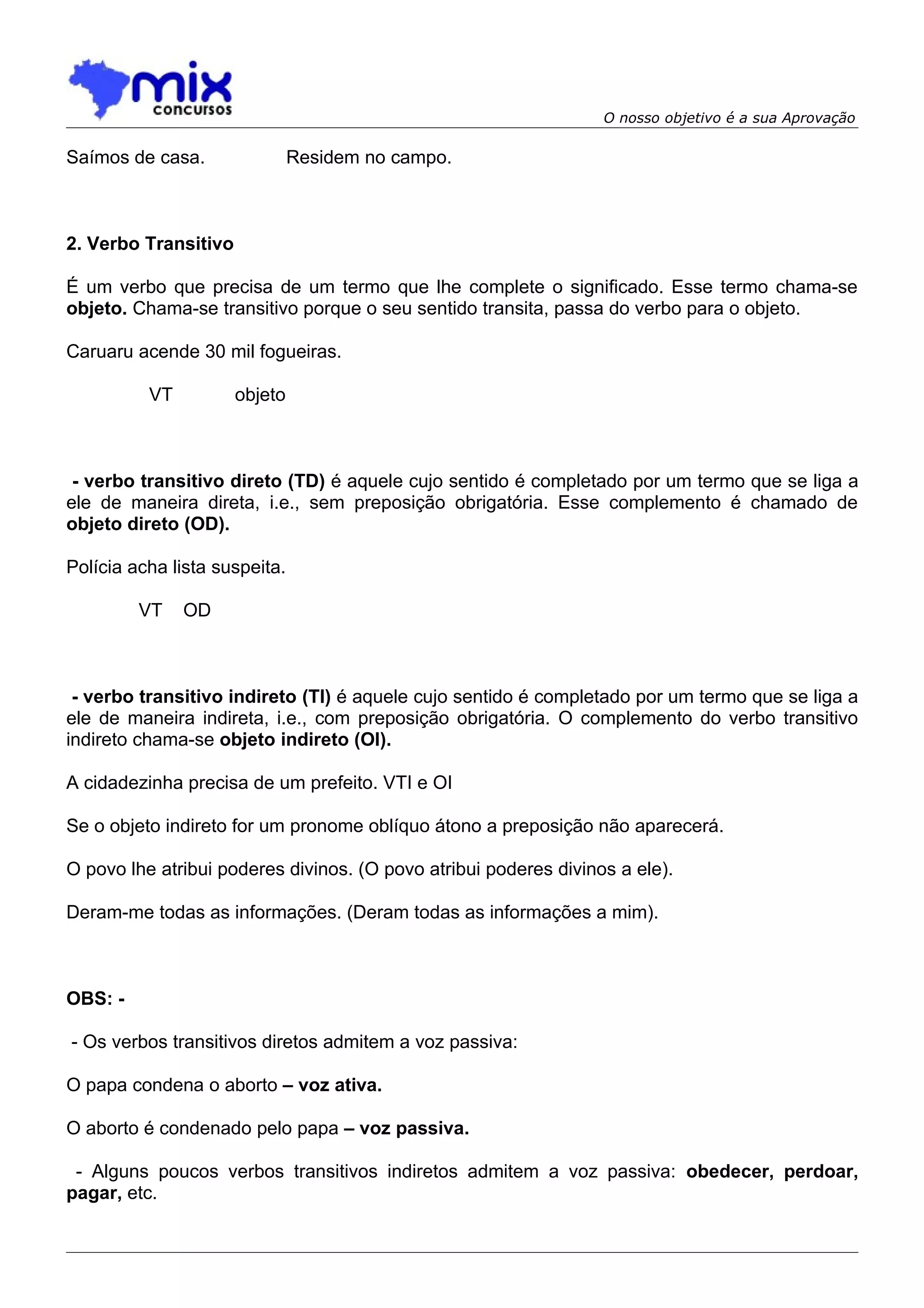 O nosso objetivo é a sua Aprovação

Saímos de casa.                Residem no campo.



2. Verbo Transitivo

É um verbo que precisa de um termo que lhe complete o significado. Esse termo chama-se
objeto. Chama-se transitivo porque o seu sentido transita, passa do verbo para o objeto.

Caruaru acende 30 mil fogueiras.

          VT          objeto



 - verbo transitivo direto (TD) é aquele cujo sentido é completado por um termo que se liga a
ele de maneira direta, i.e., sem preposição obrigatória. Esse complemento é chamado de
objeto direto (OD).

Polícia acha lista suspeita.

         VT    OD



 - verbo transitivo indireto (TI) é aquele cujo sentido é completado por um termo que se liga a
ele de maneira indireta, i.e., com preposição obrigatória. O complemento do verbo transitivo
indireto chama-se objeto indireto (OI).

A cidadezinha precisa de um prefeito. VTI e OI

Se o objeto indireto for um pronome oblíquo átono a preposição não aparecerá.

O povo lhe atribui poderes divinos. (O povo atribui poderes divinos a ele).

Deram-me todas as informações. (Deram todas as informações a mim).



OBS: -

- Os verbos transitivos diretos admitem a voz passiva:

O papa condena o aborto – voz ativa.

O aborto é condenado pelo papa – voz passiva.

 - Alguns poucos verbos transitivos indiretos admitem a voz passiva: obedecer, perdoar,
pagar, etc.
 