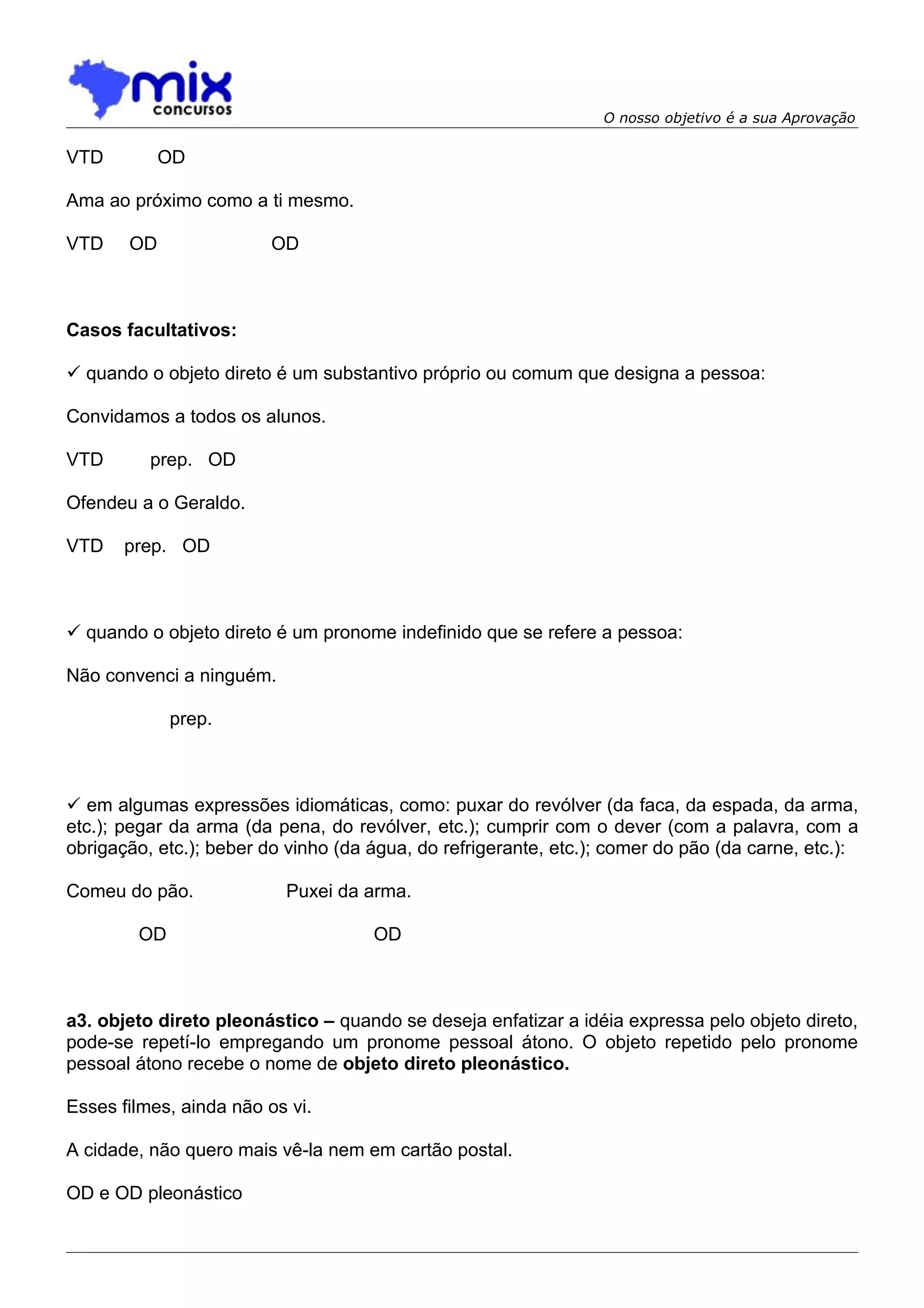 O nosso objetivo é a sua Aprovação

VTD         OD

Ama ao próximo como a ti mesmo.

VTD    OD                OD



Casos facultativos:

 quando o objeto direto é um substantivo próprio ou comum que designa a pessoa:

Convidamos a todos os alunos.

VTD       prep. OD

Ofendeu a o Geraldo.

VTD    prep. OD



 quando o objeto direto é um pronome indefinido que se refere a pessoa:

Não convenci a ninguém.

             prep.



 em algumas expressões idiomáticas, como: puxar do revólver (da faca, da espada, da arma,
etc.); pegar da arma (da pena, do revólver, etc.); cumprir com o dever (com a palavra, com a
obrigação, etc.); beber do vinho (da água, do refrigerante, etc.); comer do pão (da carne, etc.):

Comeu do pão.             Puxei da arma.

        OD                           OD



a3. objeto direto pleonástico – quando se deseja enfatizar a idéia expressa pelo objeto direto,
pode-se repetí-lo empregando um pronome pessoal átono. O objeto repetido pelo pronome
pessoal átono recebe o nome de objeto direto pleonástico.

Esses filmes, ainda não os vi.

A cidade, não quero mais vê-la nem em cartão postal.

OD e OD pleonástico
 
