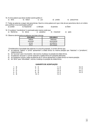 10
16. A única palavra que deve receber acento gráfico é:
a) itens b) bisturi c) juiz d) proibe e) possuirmos
17. Todas as palavras a seguir são paroxítonas. Qual é a única palavra em que o fato de ser paroxítona não é um critério
para justificar a sua acentuação gráfica?
a) caráter b) impossível c) bênção d) paraíso e) Éden
18. O vocábulo “mendicância” é acentuado pela mesma razão que:
a) libertá-los b) dá-se c) perpétuo d) miserável e) após
19. Observe atentamente as palavras nas duas colunas.
COLUNA I COLUNA II
falácia falacioso
anunciar anunciante
jornal jornalismo
difícil dificuldade
Considerando a tonicidade das palavras no conjunto proposto, é correto afirmar que:
a) as palavras “falácia” e “jornal” apresentam a sílaba tônica na mesma posição que “falacioso” e “jornalismo”,
respectivamente.
b) de “anunciar” para “anunciante”, não ocorreu mudança na posição da sílaba tônica.
c) as palavras “anunciar” e “jornal” possuem a sílaba tônica em posições diferentes.
d) ao receberem sufixos, todas as palavras da 2ª coluna apresentam a sílaba tônica na mesma posição.
e) de “difícil” para “dificuldade”, ocorreu mudança na posição da sílaba tônica.
GABARITO DE ACENTUAÇÃO
1- B
2- E
3- D
4- E
5- B
6- E
7- C
8- D
9- B
10- C
11- D
12- C
13- A
14- C
15- E
16- D
17- D
18- C
19- D
 