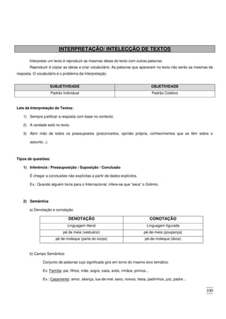 100
INTERPRETAÇÃO/ INTELECÇÃO DE TEXTOS
Interpretar um texto é reproduzir as mesmas ideias do texto com outras palavras.
Reproduzir é copiar as ideias e criar vocabulário. As palavras que aparecem no texto não serão as mesmas da
resposta. O vocabulário é o problema da interpretação.
SUBJETIVIDADE OBJETIVIDADE
Padrão Individual Padrão Coletivo
Leis da Interpretação de Textos:
1) Sempre justificar a resposta com base no contexto.
2) A verdade está no texto.
3) Abrir mão de todos os pressupostos (preconceitos, opinião própria, conhecimentos que se têm sobre o
assunto...).
Tipos de questões:
1) Inferência / Pressuposição / Suposição / Conclusão
É chegar a conclusões não-explícitas a partir de dados explícitos.
Ex.: Quando alguém torce para o Internacional, infere-se que “seca” o Grêmio.
2) Semântica
a) Denotação e conotação
DENOTAÇÃO CONOTAÇÃO
Linguagem literal Linguagem figurada
pé de meia (vestuário) pé-de-meia (poupança)
pé de moleque (parte do corpo) pé-de-moleque (doce)
b) Campo Semântico
Conjunto de palavras cujo significado gira em torno do mesmo eixo temático.
Ex: Família: pai, filhos, mãe, sogra, casa, avós, irmãos, primos...
Ex.: Casamento: amor, aliança, lua-de-mel, sexo, noivos, festa, padrinhos, juiz, padre...
 