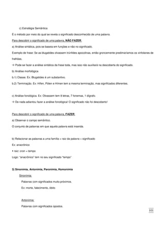 101
c) Estratégia Semântica
É o método por meio do qual se revela o significado desconhecido de uma palavra.
Para descobrir o significado de uma palavra, NÃO FAZER:
a) Análise sintática, pois se baseia em funções e não no significado.
Exemplo de frase: Se as blugatides olvassem trúnfides apocolinas, então groncemente predimaríamos os xinfolanes de
frelhões.
Pode-se fazer a análise sintática da frase toda, mas isso não auxiliará na descoberta do significado.
b) Análise morfológica
b.1) Classe. Ex: Blugatides é um substantivo.
b.2) Terminação. Ex: Hífen, Pólen e Hímen tem a mesma terminação, mas significados diferentes.
c) Análise fonológica. Ex: Olvassem tem 8 letras, 7 fonemas, 1 dígrafo.
De nada adiantou fazer a análise fonológica! O significado não foi descoberto!
Para descobrir o significado de uma palavra, FAZER:
a) Observar o campo semântico.
O conjunto de palavras em que aquela palavra está inserida.
b) Relacionar as palavras a uma família = raiz da palavra + significado
Ex: anacrônico
raiz: cron = tempo
Logo: “anacrônico” tem no seu significado “tempo”
3) Sinonímia, Antonímia, Paronímia, Homonímia
Sinonímia:
Palavras com significados muito próximos.
Ex: morte, falecimento, óbito
Antonímia:
Palavras com significados opostos.
 