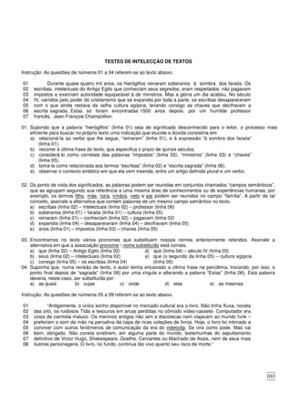 103
TESTES DE INTELECÇÃO DE TEXTOS
Instrução: As questões de números 01 a 04 referem-se ao texto abaixo.
01
02
03
04
05
06
07
Durante quase quatro mil anos, os hieróglifos reinaram soberanos à sombra dos faraós. Os
escribas, intelectuais do Antigo Egito que conheciam seus segredos, eram respeitados: não pagavam
impostos e exerciam autoridade equiparável à de ministros. Mas a glória um dia acabou. No século
IV, varridos pelo poder do cristianismo que se expandia por toda a parte, os escribas desapareceram
com o que ainda restava da velha cultura egípcia, levando consigo as chaves que decifravam a
escrita sagrada. Estas só foram encontradas 1500 anos depois, por um humilde professor
francês, Jean-François Champollion.
01. Supondo que a palavra “hieróglifos” (linha 01) seja de significado desconhecido para o leitor, o processo mais
eficiente para buscar no próprio texto uma indicação que elucide a dúvida consistiria em:
a) relacioná-la ao verbo que lhe segue, “reinaram” (linha 01), e à expressão “à sombra dos faraós”
(linha 01).
b) recorrer à última frase do texto, que especifica o prazo de quinze séculos.
c) considerá-lo como correlata das palavras “impostos” (linha 03), “ministros” (linha 03) e “chaves”
(linha 05).
d) tomá-la como relacionada aos termos “escribas” (linha 02) e “escrita sagrada” (linha 06).
e) observar o contexto sintático em que ela vem inserida, entre um artigo definido plural e um verbo.
02. Do ponto de vista dos significados, as palavras podem ser reunidas em conjuntos chamados “campos semânticos”,
que as agrupam segundo sua referência a uma mesma área de conhecimentos ou de experiências humanas; por
exemplo, os termos filho, mãe, nora, irmãos, neto e pai podem ser reunidos no campo “família”. A partir de tal
conceito, assinale a alternativa que contém palavras de um mesmo campo semântico no texto.
a) escribas (linha 02) – intelectuais (linha 02) – professor (linha 06)
b) soberanos (linha 01) – faraós (linha 01) – cultura (linha 05)
c) reinaram (linha 01) – conheciam (linha 02) – pagavam (linha 02)
d) expandia (linha 04) – desapareceram (linha 04) – decifravam (linha 05)
e) anos (linha 01) – impostos (linha 03) – chaves (linha 05)
03. Encontramos no texto vários pronomes que substituem nossos nomes anteriormente referidos. Assinale a
alternativa em que a associação pronome / nome substituído está correta.
a) que (linha 02) – Antigo Egito (linha 02)
b) seus (linha 02) – intelectuais (linha 02)
c) consigo (linha 05) – os escribas (linha 04)
d) que (linha 04) – século IV (linha 03)
e) que (o segundo da linha 05) – cultura egípcia
(linha 05)
04. Suponha que, numa revisão de texto, o autor tenha encaixado a última frase na penúltima, trocando, por isso, o
ponto final depois de “sagrada” (linha 06) por uma vírgula e alterando a palavra “Estas” (linha 06). Esta palavra
deveria, neste caso, ser substituída por:
a) as quais b) cujas c) onde d) elas e) as mesmas
Instrução: As questões de números 05 a 09 referem-se ao texto abaixo.
01
02
03
04
05
06
07
08
“Antigamente, o único sonho disponível no mercado cultural era o livro. Não tinha Xuxa, novela
das oito, os ruidosos Titãs e tesouros em arcas perdidas no cômodo vídeo-cassete. Computador era
coisa de cientista maluco. Os meninos antigos não iam a discotecas nem viajavam ao mundo funk –
preferiam o som da mão na percalina da capa de ricas coleções de livros. Hoje, o livro foi intimado a
conviver com outros fenômenos de comunicação da era do videoclip. Se vira como pode. Mas vai
bem, obrigado. Não consta existirem, em alguma parte do mundo, testemunhas do sepultamento
definitivo de Victor Hugo, Shakespeare, Goethe, Cervantes ou Machado de Assis, nem de seus mais
ilustres personagens. O livro, no fundo, continua tão vivo quanto seu risco de morte.”
 