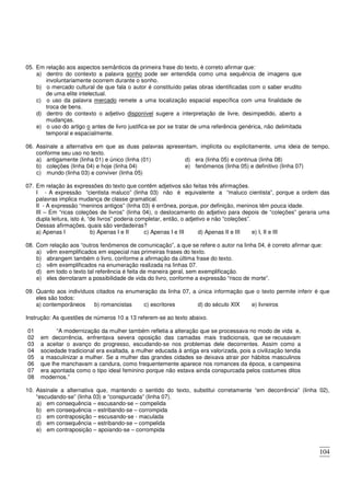 104
05. Em relação aos aspectos semânticos da primeira frase do texto, é correto afirmar que:
a) dentro do contexto a palavra sonho pode ser entendida como uma sequência de imagens que
involuntariamente ocorrem durante o sonho.
b) o mercado cultural de que fala o autor é constituído pelas obras identificadas com o saber erudito
de uma elite intelectual.
c) o uso da palavra mercado remete a uma localização espacial específica com uma finalidade de
troca de bens.
d) dentro do contexto o adjetivo disponível sugere a interpretação de livre, desimpedido, aberto a
mudanças.
e) o uso do artigo o antes de livro justifica-se por se tratar de uma referência genérica, não delimitada
temporal e espacialmente.
06. Assinale a alternativa em que as duas palavras apresentam, implícita ou explicitamente, uma ideia de tempo,
conforme seu uso no texto.
a) antigamente (linha 01) e único (linha (01)
b) coleções (linha 04) e hoje (linha 04)
c) mundo (linha 03) e conviver (linha 05)
d) era (linha 05) e continua (linha 08)
e) fenômenos (linha 05) e definitivo (linha 07)
07. Em relação às expressões do texto que contêm adjetivos são feitas três afirmações.
I - A expressão “cientista maluco” (linha 03) não é equivalente a “maluco cientista”, porque a ordem das
palavras implica mudança de classe gramatical.
II - A expressão “meninos antigos” (linha 03) é errônea, porque, por definição, meninos têm pouca idade.
III – Em “ricas coleções de livros” (linha 04), o deslocamento do adjetivo para depois de “coleções” geraria uma
dupla leitura, isto é, “de livros” poderia completar, então, o adjetivo e não “coleções”.
Dessas afirmações, quais são verdadeiras?
a) Apenas I b) Apenas I e II c) Apenas I e III d) Apenas II e III e) I, II e III
08. Com relação aos “outros fenômenos de comunicação”, a que se refere o autor na linha 04, é correto afirmar que:
a) vêm exemplificados em especial nas primeiras frases do texto.
b) abrangem também o livro, conforme a afirmação da última frase do texto.
c) vêm exemplificados na enumeração realizada na linhas 07.
d) em todo o texto tal referência é feita de maneira geral, sem exemplificação.
e) eles derrotaram a possibilidade de vida do livro, conforme a expressão “risco de morte”.
09. Quanto aos indivíduos citados na enumeração da linha 07, a única informação que o texto permite inferir é que
eles são todos:
a) contemporâneos b) romancistas c) escritores d) do século XIX e) livreiros
Instrução: As questões de números 10 a 13 referem-se ao texto abaixo.
01
02
03
04
05
06
07
08
“A modernização da mulher também refletia a alteração que se processava no modo de vida e,
em decorrência, enfrentava severa oposição das camadas mais tradicionais, que se recusavam
a aceitar o avanço do progresso, escudando-se nos problemas dele decorrentes. Assim como a
sociedade tradicional era exaltada, a mulher educada à antiga era valorizada, pois a civilização tendia
a masculinizar a mulher. Se a mulher das grandes cidades se deixava atrair por hábitos masculinos
que lhe manchavam a candura, como frequentemente aparece nos romances da época, a campesina
era apontada como o tipo ideal feminino porque não estava ainda conspurcada pelos costumes ditos
modernos.”
10. Assinale a alternativa que, mantendo o sentido do texto, substitui corretamente “em decorrência” (linha 02),
“escudando-se” (linha 03) e “conspurcada” (linha 07).
a) em consequência – escusando-se – compelida
b) em consequência – estribando-se – corrompida
c) em contraposição – escusando-se - maculada
d) em consequência – estribando-se – compelida
e) em contraposição – apoiando-se – corrompida
 