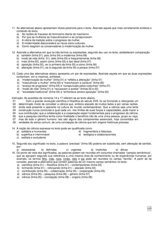 105
11. As alternativas abaixo apresentam títulos possíveis para o texto. Assinale aquela que mais corretamente sintetiza o
conteúdo do texto.
a) As razões do fracasso do feminismo diante do machismo.
b) Por que as mulheres se masculinizaram e se conspurcaram.
c) A vitória da tradição sobre o progresso da mulher.
d) A modernidade desconsidera os riscos sócio-culturais.
e) Como reagiram os conservadores à modernização da mulher.
12. Assinale a alternativa em que os três termos ou expressões, segundo seu uso no texto, estabelecem comparação.
a) também (linha 01), pois (linha 04) e modernos (linha 08)
b) modo de vida (linha 01), dele (linha 03) e frequentemente (linha 06)
c) mais (linha 02), assim como (linha 03) e tipo ideal (linha 07)
d) oposição (linha 02), se (o primeiro da linha 05) e como (linha 06)
e) alteração (linha 01), se (o segundo da linha 05) e porque (linha 07)
13. Cada uma das alternativas abaixo apresenta um par de expressões. Assinale aquela em que as duas expressões
contenham, em si mesmas, antíteses.
a) “modernização da mulher” (linha 01) e “refletia a alteração” (linha 01)
b) “masculinizar a mulher” (linha 05) e “manchavam a candura” (linha 06)
c) “avanço do progresso” (linha 03) e “conspurcada pelos costumes” (linha 07)
d) “modo de vida” (linha 01) e “recusavam a aceitar” (linhas 02 e 03)
e) “sociedade tradicional” (linha 04) e “enfrentava severa oposição” (linha 02)
Instrução: As questões de números 14 a 17 referem-se ao texto abaixo.
01
02
03
04
05
06
07
08
Com a grande revolução científica e filosófica do século XVII, foi se formando e reforçando um
determinado modo de conceber a ciência que, embora atacado de muitos lados e por várias razões,
ainda está presente e operante na cultura do mundo contemporâneo. Que a ciência seja uma lenta
construção nunca concluída à qual cada um, nos limites de suas forças e capacidades, pode trazer a
sua contribuição; que a colaboração e a cooperação sejam fundamentais para o progresso da ciência;
que a pesquisa científica tenha como finalidade o benefício não de uma única pessoa, grupo ou raça,
mas de todo o gênero humano: tais são alguns dos componentes essenciais, hoje convertidos em
verdades do senso comum, de uma concepção de ciência que tem origens históricas precisas.
14. A noção de ciência expressa no texto pode ser qualificada como:
a) solidária e humanista
b) supérflua e interminável
c) estilista e excludente
d) fragmentária e falaciosa
e) teológica e colaboracionista
15. Segundo seu significado no texto, a palavra “precisas” (linha 08) poderia ser substituída, sem alteração de sentido,
por:
a) necessárias b) definidas c) urgentes d) implícitas e) difusa
16. Do ponto de vista dos significados, as palavras podem ser reunidas em conjuntos chamados “campos semânticos”,
que as agrupam segundo sua referência a uma mesma área de conhecimento ou de experiências humanas: por
exemplo, os termos filho, mãe, nora, irmão, neto e pai pode ser reunidos no campo “família”. A partir de tal
conceito, assinale a alternativa que contém palavras de um mesmo campo semântico no texto.
a) científica (linha 01) – filosófica (linha 01) – contemporâneo (linha 03)
b) formando (linha 01) – reforçando (linha 01) – atacado (linha 02)
c) contribuição (linha 05) – colaboração (linha 05) – cooperação (linha 05)
d) ciência (linha 05) – pesquisa (linha 06) – gênero (linha 07)
e) ciência (linha 05) – concepção (linha 08) – origens (linha 08)
 