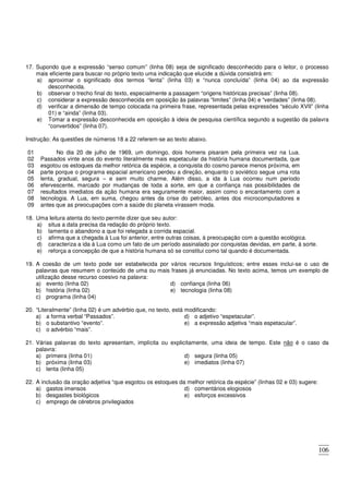 106
17. Supondo que a expressão “senso comum” (linha 08) seja de significado desconhecido para o leitor, o processo
mais eficiente para buscar no próprio texto uma indicação que elucide a dúvida consistirá em:
a) aproximar o significado dos termos “lenta” (linha 03) e “nunca concluída” (linha 04) ao da expressão
desconhecida.
b) observar o trecho final do texto, especialmente a passagem “origens históricas precisas” (linha 08).
c) considerar a expressão desconhecida em oposição às palavras “limites” (linha 04) e “verdades” (linha 08).
d) verificar a dimensão de tempo colocada na primeira frase, representada pelas expressões “século XVII” (linha
01) e “ainda” (linha 03).
e) Tomar a expressão desconhecida em oposição à ideia de pesquisa científica segundo a sugestão da palavra
“convertidos” (linha 07).
Instrução: As questões de números 18 a 22 referem-se ao texto abaixo.
01
02
03
04
05
06
07
08
09
No dia 20 de julho de 1969, um domingo, dois homens pisaram pela primeira vez na Lua.
Passados vinte anos do evento literalmente mais espetacular da história humana documentada, que
esgotou os estoques da melhor retórica da espécie, a conquista do cosmo parece menos próxima, em
parte porque o programa espacial americano perdeu a direção, enquanto o soviético segue uma rota
lenta, gradual, segura – e sem muito charme. Além disso, a ida à Lua ocorreu num período
efervescente, marcado por mudanças de toda a sorte, em que a confiança nas possibilidades de
resultados imediatos da ação humana era seguramente maior, assim como o encantamento com a
tecnologia. A Lua, em suma, chegou antes da crise do petróleo, antes dos microcomputadores e
antes que as preocupações com a saúde do planeta virassem moda.
18. Uma leitura atenta do texto permite dizer que seu autor:
a) situa a data precisa da redação do próprio texto.
b) lamenta o abandono a que foi relegada a corrida espacial.
c) afirma que a chegada à Lua foi anterior, entre outras coisas, à preocupação com a questão ecológica.
d) caracteriza a ida à Lua como um fato de um período assinalado por conquistas devidas, em parte, à sorte.
e) reforça a concepção de que a história humana só se constitui como tal quando é documentada.
19. A coesão de um texto pode ser estabelecida por vários recursos linguísticos; entre esses inclui-se o uso de
palavras que resumem o conteúdo de uma ou mais frases já enunciadas. No texto acima, temos um exemplo de
utilização desse recurso coesivo na palavra:
a) evento (linha 02)
b) história (linha 02)
c) programa (linha 04)
d) confiança (linha 06)
e) tecnologia (linha 08)
20. “Literalmente” (linha 02) é um advérbio que, no texto, está modificando:
a) a forma verbal “Passados”.
b) o substantivo “evento”.
c) o advérbio “mais”.
d) o adjetivo “espetacular”.
e) a expressão adjetiva “mais espetacular”.
21. Várias palavras do texto apresentam, implícita ou explicitamente, uma ideia de tempo. Este não é o caso da
palavra:
a) primeira (linha 01)
b) próxima (linha 03)
c) lenta (linha 05)
d) segura (linha 05)
e) imediatos (linha 07)
22. A inclusão da oração adjetiva “que esgotou os estoques da melhor retórica da espécie” (linhas 02 e 03) sugere:
a) gastos imensos
b) desgastes biológicos
c) emprego de cérebros privilegiados
d) comentários elogiosos
e) esforços excessivos
 