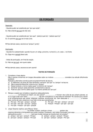 11
OS PORQUÊS
Separado:
- Quando puder ser substituído por “por que razão”.
Ex: Não entendi por que ela não veio.
- Quando puder ser substituído por “por qual”, “pelo(s) qual (is)”, “pela(s) qual (is)”
Ex: O caminho por que irei é mais curto.
Nos demais casos, escreve-se “porque” (junto)!
Acentuado:
- Quando for substantivado: quando houver um artigo, pronome, numeral (o, um, esse...) na frente.
Ex: Diga-me o porquê disso tudo.
- Antes de pontuação, em final de oração.
Ex: Não sei por quê, nem quero saber.
Nos demais casos, escreve-se sem acento!
TESTES DE PORQUÊS
1. Considere a frase abaixo.
Não é preciso entrarmos em longas discussões sobre os motivos ......................... considero tua atitude dificilmente
aceitável.
Assinale a alternativa correta quanto ao preenchimento da lacuna.
a) É indiferente, do ponto de vista semântico, escrever “por que” ou “porque” na lacuna.
b) Não é possível preencher a lacuna com “porque”.
c) Nesse contexto, a forma “pelos quais” é sinônimo de “porque”.
d) Somente “porque” pode preencher corretamente a lacuna.
e) Pode-se usar a forma “pelos quais” no mesmo sentido de “por que”.
2. Marque a opção que completa a sequência adequadamente.
....................... os homens se matam uns aos outros? ....................... o homem não cuida de seu próprio planeta, se
aí é o lugar onde vive? Será .......................... não tem consciência ou será falta de interesse? As causas que o levam
a tal comportamento são várias: religiosas, políticas, econômicas, etc. Sem descuidar o ........................., o homem
deve, acima de tudo, preservar a sua vida e a de seus semelhantes.
a) Por que – Por que – porque – porquê
b) Por quê – Por quê – por que – porque
c) Por quê – Porque – por que – porquê
d) Por que – Por que – porque – por quê
e) Porquê – Porquê – por quê – por que
3. Jorge Ossanai explicou para Moacyr Scliar .
............................................ os pivetes roubam; praticam crimes ................. gostam dos
mesmos alimentos e brinquedos que outras crianças. Entretanto, nem todos concordam com esse ......................... da
delinquência juvenil. ..................... será que muitas crianças se transformam em pivetes?
a) porque – por que – porquê – Porque d) porque – porque – porquê – Porque
b) por que – porque – porque – Por que e) por que – porque – porquê – Por que
c) por que – por que – porque – Por que
 