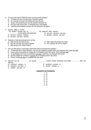 12
4. Em qual alternativa PORQUÊ está incorretamente grafado?
a) O motivo por que me preocupo é bastante grave.
b) As crianças às vezes não sabem por que choram.
c) Surgiu uma proposta por que ele poderá interessar-se.
d) Por que tudo correu bem, o ambiente ficou mais alegre.
e) Estamos preocupados, porque ele não apareceu até agora.
5. Queres saber o motivo .
me afasto? Pensas que foi ...................... me desiludi? Não, apenas
....................... minha saúde não anda boa.
a) por que – porque – porque
b) por que – por que – porque
c) porque – por que – por que
d) por que – por que – por que
e) porque – porque – por que
6. Assinale a frase gramaticalmente correta.
a) Não sei por que discutimos.
b) Ele não veio por que estava doente.
c) Mas porque não vieste ontem?
d) Não respondi porquê não sabia.
e) Eis o porque da minha viagem.
7. Em que alternativa a expressão sublinhada está incorretamente grafada?
a) A chamada atrai nossa atenção, uma vez que pagamos preços altos aos hospitais sem saber por quê.
b) Exame procura levantar as razões de os hospitais serem tão caros. Você sabe por quê?
c) A reportagem de Exame é justificável, por que, realmente, os hospitais são caros.
d) Exame propõe-se a discutir o porquê de os hospitais serem tão caros.
e) Exame revela por que os hospitais são tão caros.
8. Convém que se . ................... as causas ..................... existem tantas empresas que estão .................. beira da
falência.
a) analizem – porque – à
b) analisem – por que – à
c) analise – por que – à
d) analisem – porque – à
e) analise – porque – a
GABARITO DE PORQUÊS
1 – E
2 – A
3 – E
4 – D
5 – A
6 – A
7 – C
8 – B
 