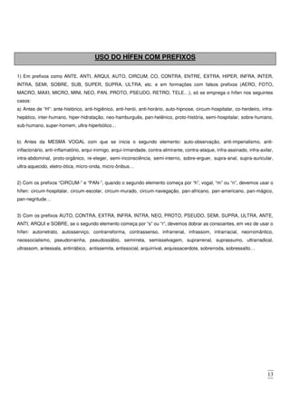 13
USO DO HÍFEN COM PREFIXOS
1) Em prefixos como ANTE, ANTI, ARQUI, AUTO, CIRCUM, CO, CONTRA, ENTRE, EXTRA, HIPER, INFRA, INTER,
INTRA, SEMI, SOBRE, SUB, SUPER, SUPRA, ULTRA, etc. e em formações com falsos prefixos (AERO, FOTO,
MACRO, MAXI, MICRO, MINI, NEO, PAN, PROTO, PSEUDO, RETRO, TELE…), só se emprega o hífen nos seguintes
casos:
a) Antes de “H”: ante-histórico, anti-higiênico, anti-herói, anti-horário, auto-hipnose, circum-hospitalar, co-herdeiro, infra-
hepático, inter-humano, hiper-hidratação, neo-hamburguês, pan-helênico, proto-história, semi-hospitalar, sobre-humano,
sub-humano, super-homem, ultra-hiperbólico…
b) Antes da MESMA VOGAL com que se inicia o segundo elemento: auto-observação, anti-imperialismo, anti-
inflacionário, anti-inflamatório, arqui-inimigo, arqui-irmandade, contra-almirante, contra-ataque, infra-assinado, infra-axilar,
intra-abdominal, proto-orgânico, re-eleger, semi-inconsciência, semi-interno, sobre-erguer, supra-anal, supra-auricular,
ultra-aquecido, eletro-ótica, micro-onda, micro-ônibus…
2) Com os prefixos “CIRCUM-” e “PAN-”, quando o segundo elemento começa por “h”, vogal, “m” ou “n”, devemos usar o
hífen: circum-hospitalar, circum-escolar, circum-murado, circum-navegação, pan-africano, pan-americano, pan-mágico,
pan-negritude…
3) Com os prefixos AUTO, CONTRA, EXTRA, INFRA, INTRA, NEO, PROTO, PSEUDO, SEMI, SUPRA, ULTRA, ANTE,
ANTI, ARQUI e SOBRE, se o segundo elemento começa por “s” ou “r”, devemos dobrar as consoantes, em vez de usar o
hífen: autorretrato, autosserviço, contrarreforma, contrassenso, infrarrenal, infrassom, intrarracial, neorromântico,
neossocialismo, pseudorrainha, pseudossábio, semirreta, semisselvagem, suprarrenal, suprassumo, ultrarradical,
ultrassom, antessala, antirrábico, antissemita, antissocial, arquirrival, arquissacerdote, sobrerroda, sobressalto…
 