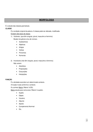 14
MORFOLOGIA
É o estudo das classes gramaticais.
CLASSE
É a condição original da palavra. A classe pode ser alterada, modificada.
Existem dois tipos de classe:
1) Variáveis (que têm singular, plural, masculino e feminino)
Mudam de gênero e/ou de número.
• Substantivos
• Adjetivos
• Artigos
• Verbos
• Pronomes
• Numerais
2) Invariáveis (não têm singular, plural, masculino e feminino)
Não variam.
• Advérbios
• Preposições
• Conjunções
• Interjeições
FUNÇÃO
É a atividade exercida num determinado contexto.
A função muda conforme o contexto.
Eu conheci Maria (“Maria” é OD).
Maria estuda para concursos (“Maria” é sujeito).
• Sujeito
• Objeto
• Vocativo
• Adjunto
• Aposto
• Complemento Nominal
• Etc.
 
