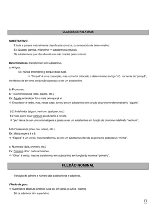 15
CLASSES DE PALAVRAS
SUBSTANTIVO:
É toda a palavra naturalmente classificada como tal, ou antecedida de determinativo.
Ex: Quadro, camisa, microfone substantivos naturais.
Os substantivos que não são naturais são criados pelo contexto.
Determinativos: transformam em substantivo.
a) Artigos:
Ex: Nunca entenderei o porquê disso tudo.
“Porquê” é uma conjunção, mas como foi colocado o determinativo (artigo “o”) na frente do “porquê”,
ele deixou de ser uma conjunção e passou a ser um substantivo.
b) Pronomes:
b.1) Demonstrativos (este, aquele, etc.)
Ex: Aquele entardecer foi o mais belo que já vi.
Entardecer é verbo, mas, nesse caso, tornou-se um substantivo em função do pronome demonstrativo “aquele”.
b.2) Indefinidos (algum, nenhum, qualquer, etc.)
Ex: Não quero ouvir nenhum piu durante a novela.
“piu” deixa de ser uma onomatopeia e passa a ser um substantivo em função do pronome indefinido “nenhum”.
b.3) Possessivos (meu, teu, nosso, etc.)
Ex: Minha espera é a 8.
“Espera” é um verbo, mas transformou-se em um substantivo devido ao pronome possessivo “minha”.
c) Numerais (dois, primeiro, etc.)
Ex: Primeiro olhar: nada aconteceu.
“Olhar” é verbo, mas se transformou em substantivo em função do numeral “primeiro”.
FLEXÃO NOMINAL
Variação de gênero e número dos substantivos e adjetivos.
Flexão de grau:
Superlativo absoluto sintético (usa-se, em geral, o sufixo -íssimo)
Só os adjetivos têm superlativo.
 