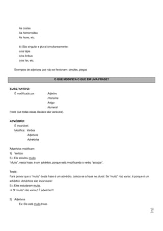 17
As costas
As hemorroidas
As fezes, etc.
b) São singular e plural simultaneamente:
o/os lápis
o/os ônibus
o/os fax, etc.
Exemplos de adjetivos que não se flexionam: simples, piegas
O QUE MODIFICA O QUE EM UMA FRASE?
SUBSTANTIVO:
É modificado por: Adjetivo
Pronome
Artigo
Numeral
(Note que todas essas classes são variáveis).
ADVÉRBIO:
É invariável.
Modifica: Verbos
Adjetivos
Advérbios
Advérbios modificam:
1) Verbos
Ex: Ele estudou muito.
“Muito”, nesta frase, é um advérbio, porque está modificando o verbo “estudar”.
Teste:
Para provar que o “muito” desta frase é um advérbio, coloca-se a frase no plural. Se “muito” não variar, é porque é um
advérbio. Advérbios são invariáveis!
Ex: Eles estudaram muito.
O “muito” não variou! É advérbio!!!
2) Adjetivos
Ex: Ele está muito triste.
 