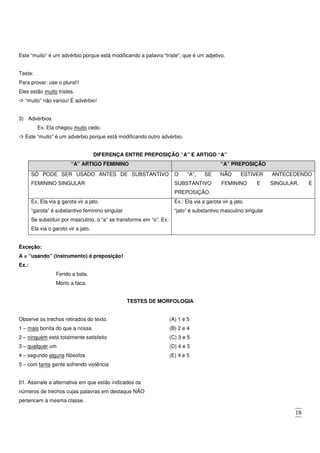 18
Este “muito” é um advérbio porque está modificando a palavra “triste”, que é um adjetivo.
Teste:
Para provar: use o plural!!
Eles estão muito tristes.
“muito” não variou! É advérbio!
3) Advérbios
Ex: Ela chegou muito cedo.
Este “muito” é um advérbio porque está modificando outro advérbio.
DIFERENÇA ENTRE PREPOSIÇÃO “A” E ARTIGO “A”
“A” ARTIGO FEMININO “A” PREPOSIÇÃO
SÓ PODE SER USADO ANTES DE SUBSTANTIVO
FEMININO SINGULAR
O “A”, SE NÃO ESTIVER ANTECEDENDO
SUBSTANTIVO FEMININO E SINGULAR, É
PREPOSIÇÃO.
Ex. Ela via a garota vir a jato.
“garota” é substantivo feminino singular
Se substituir por masculino, o “a” se transforma em “o”. Ex:
Ela via o garoto vir a jato.
Ex.: Ela via a garota vir a jato.
“jato” é substantivo masculino singular
Exceção:
A = “usando” (instrumento) é preposição!
Ex.:
Ferido a bala.
Morto a faca.
TESTES DE MORFOLOGIA
Observe os trechos retirados do texto.
1 – mais bonita do que a nossa
2 – ninguém está totalmente satisfeito
3 – qualquer um
4 – segundo alguns filósofos
5 – com tanta gente sofrendo violência
01. Assinale a alternativa em que estão indicados os
números de trechos cujas palavras em destaque NÃO
pertencem à mesma classe.
(A) 1 e 5
(B) 2 e 4
(C) 3 e 5
(D) 4 e 3
(E) 4 e 5
 