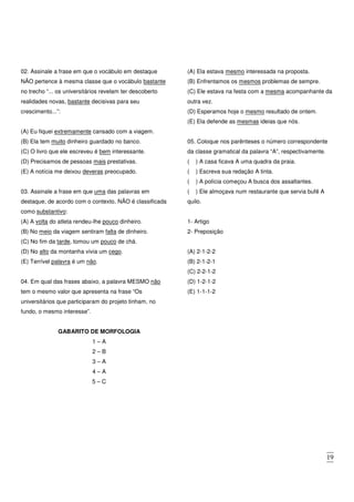 19
02. Assinale a frase em que o vocábulo em destaque
NÃO pertence à mesma classe que o vocábulo bastante
no trecho “... os universitários revelam ter descoberto
realidades novas, bastante decisivas para seu
crescimento...”:
(A) Eu fiquei extremamente cansado com a viagem.
(B) Ela tem muito dinheiro guardado no banco.
(C) O livro que ele escreveu é bem interessante.
(D) Precisamos de pessoas mais prestativas.
(E) A notícia me deixou deveras preocupado.
03. Assinale a frase em que uma das palavras em
destaque, de acordo com o contexto, NÃO é classificada
como substantivo:
(A) A volta do atleta rendeu-lhe pouco dinheiro.
(B) No meio da viagem sentiram falta de dinheiro.
(C) No fim da tarde, tomou um pouco de chá.
(D) No alto da montanha vivia um cego.
(E) Terrível palavra é um não.
04. Em qual das frases abaixo, a palavra MESMO não
tem o mesmo valor que apresenta na frase “Os
universitários que participaram do projeto tinham, no
fundo, o mesmo interesse”.
(A) Ela estava mesmo interessada na proposta.
(B) Enfrentamos os mesmos problemas de sempre.
(C) Ele estava na festa com a mesma acompanhante da
outra vez.
(D) Esperamos hoje o mesmo resultado de ontem.
(E) Ela defende as mesmas ideias que nós.
05. Coloque nos parênteses o número correspondente
da classe gramatical da palavra “A”, respectivamente.
( ) A casa ficava A uma quadra da praia.
( ) Escreva sua redação A tinta.
( ) A polícia começou A busca dos assaltantes.
( ) Ele almoçava num restaurante que servia bufê A
quilo.
1- Artigo
2- Preposição
(A) 2-1-2-2
(B) 2-1-2-1
(C) 2-2-1-2
(D) 1-2-1-2
(E) 1-1-1-2
GABARITO DE MORFOLOGIA
1 – A
2 – B
3 – A
4 – A
5 – C
 