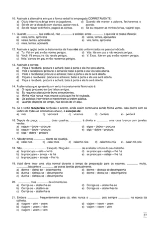 27
10. Assinale a alternativa em que a forma verbal foi empregada CORRETAMENTE:
a) O juiz interviu na briga entre os jogadores.
b) Se ele ver a situação com clareza, apoiar-nos-á.
c) Se ele reaver o dinheiro, pagará as contas.
d) Quando ele manter a palavra, fecharemos o
acordo.
e) Se eu requerer as minhas férias, viajarei logo.
11. Quando ............... que estás só, não ............... a solidão; antes ............... o que ela te possa oferecer.
a) vires, tema, aproveita
b) veres, temas, aproveitas
c) vires, temas, aproveita
d) veres, temes, aproveites
e) vire, tema, aproveite
12. Assinale a opção onde os tratamentos da frase não são uniformizados na pessoa indicada.
a) Tu: Vai em paz e não receies perigos.
b) Você: Vá em paz e não receie perigos.
c) Nós: Vamos em paz e não receemos perigos.
d) Vós: Ide em paz e não receeis perigos.
e) V. Exas.: Ide em paz e não receiem perigos.
13. Assinale a correta:
a) Peça e receberá; procura e achará; bate à porta e ela lhe será aberta.
b) Pedi e recebereis; procurai e achareis; batei à porta e ela vos será aberta.
c) Pede e receberás; procure e acharás; bate à porta e ela te será aberta.
d) Peçais e recebereis; procurai e achareis; batei à porta e ela vos será aberta.
e) Peça e receberá; procure e achará; bata à porta e ela te será aberta.
14. A alternativa que apresenta um verbo incorretamente flexionado é:
a) O rapaz precaveu-se dos falsos amigos.
b) Eu requeiro atestado de bons antecedentes.
c) Minha mãe nunca mais reouve a joia que lhe foi roubada.
d) Os policiais intervieram e mantiveram a ordem pública.
e) Quando dispores de tempo, não deixes de vir aqui.
15. Se o verbo recuperará perdesse o acento, ainda assim continuaria sendo forma verbal. Isso ocorre com os
verbos de todas as alternativas abaixo, à exceção de:
a) virá b) veiculará c) víramos d) conterá e) perderá
16. Depois da praça, ............... duas quadras, ............... à direita e ............... uma casa branca com janelas
verdes.
a) segue – dobre – procure
b) segue – dobre – procura
c) siga – dobre – procure
d) sigas – dobra – procura
e) siga – dobre – procura
17. Não devemos ............... diante da injustiça.
a) calar-nos b) calar-mos c) calarmo-nos d) calarmos-nos e) calar-mo-nos
18. Não ..............., ............... tranquilo. Ninguém ............... de arrebatar o fruto do seu trabalho.
a) te preocupa – está – te há
b) te preocupes – esteja – te há
c) te preocupes – estejas – lhe há
d) se preocupe – esteja – lhe há
e) se preocupa – esteje – lhe há
19. Você deve levar uma vida normal durante o tempo de preparação para os exames. ............... muito,
............... bastante e ................ as outras tarefas pontualmente.
a) dorme – distrai-se – desempenha
b) durma – distraia-se – desempenhe
c) durma – distraia-se – desempenha
d) dorme – distraia-se desempenha
e) dorme – distrai-se – desempenhe
20. ..............., mas ............... de comentá-las.
a) Corrija-os – abstenha-se
b) Corrija-os – abstém-se
c) Corrija-os – abstenha-te
d) Corrige-os – abstenha-se
e) Corrige-os – abstenhas-te
21. Embora ............... frequentemente para cá, eles nunca o ............... pois sempre ............... na época da
colheita.
a) viagem – vêm – veem
b) viagem – veem – vêm
c) viagem – veem – vem
d) viajem – veem – veem
e) viajem – veem – vêm
 