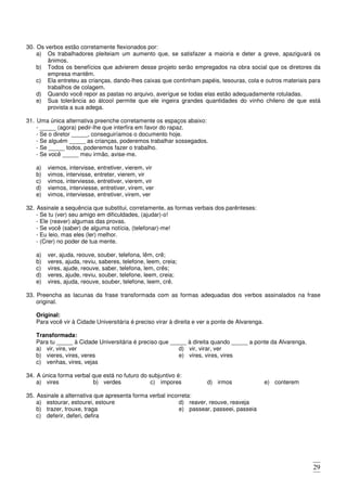 29
30. Os verbos estão corretamente flexionados por:
a) Os trabalhadores pleiteiam um aumento que, se satisfazer a maioria e deter a greve, apaziguará os
ânimos.
b) Todos os benefícios que advierem desse projeto serão empregados na obra social que os diretores da
empresa mantêm.
c) Ela entreteu as crianças, dando-lhes caixas que continham papéis, tesouras, cola e outros materiais para
trabalhos de colagem.
d) Quando você repor as pastas no arquivo, averígue se todas elas estão adequadamente rotuladas.
e) Sua tolerância ao álcool permite que ele ingeira grandes quantidades do vinho chileno de que está
provista a sua adega.
31. Uma única alternativa preenche corretamente os espaços abaixo:
- _____ (agora) pedir-lhe que interfira em favor do rapaz.
- Se o diretor _____, conseguiríamos o documento hoje.
- Se alguém _____ as crianças, poderemos trabalhar sossegados.
- Se _____ todos, poderemos fazer o trabalho.
- Se você _____ meu irmão, avise-me.
a) viemos, intervisse, entretiver, vierem, vir
b) vimos, intervisse, entreter, vierem, vir
c) vimos, interviesse, entretiver, vierem, vir
d) viemos, interviesse, entretiver, virem, ver
e) vimos, interviesse, entretiver, virem, ver
32. Assinale a sequência que substitui, corretamente, as formas verbais dos parênteses:
- Se tu (ver) seu amigo em dificuldades, (ajudar)-o!
- Ele (reaver) algumas das provas.
- Se você (saber) de alguma notícia, (telefonar)-me!
- Eu leio, mas eles (ler) melhor.
- (Crer) no poder de tua mente.
a) ver, ajuda, reouve, souber, telefona, lêm, crê;
b) veres, ajuda, reviu, saberes, telefone, leem, creia;
c) vires, ajude, reouve, saber, telefona, lem, crês;
d) veres, ajude, reviu, souber, telefone, leem, creia;
e) vires, ajuda, reouve, souber, telefone, leem, crê.
33. Preencha as lacunas da frase transformada com as formas adequadas dos verbos assinalados na frase
original.
Original:
Para você vir à Cidade Universitária é preciso virar à direita e ver a ponte de Alvarenga.
Transformada:
Para tu _____ à Cidade Universitária é preciso que _____ à direita quando _____ a ponte da Alvarenga.
a) vir, vire, ver
b) vieres, vires, veres
c) venhas, vires, vejas
d) vir, virar, ver
e) vires, vires, vires
34. A única forma verbal que está no futuro do subjuntivo é:
a) vires b) verdes c) impores d) irmos e) conterem
35. Assinale a alternativa que apresenta forma verbal incorreta:
a) estourar, estourei, estoure
b) trazer, trouxe, traga
c) deferir, deferi, defira
d) reaver, reouve, reaveja
e) passear, passeei, passeia
 