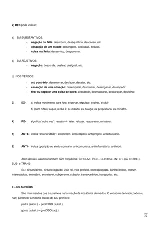 32
2) DES pode indicar:
a) EM SUBSTANTIVOS:
- negação ou falta: desordem, desequilíbrio, descanso, etc.
- cessação de um estado: desengano, desilusão, desuso.
- coisa mal feita: desserviço, desgoverno.
b) EM ADJETIVOS:
- negação: descortês, desleal, desigual, etc.
c) NOS VERBOS:
- ato contrário: desenterrar, desfazer, desatar, etc.
- cessação de uma situação: desempatar, desmamar, desenganar, desimpedir.
- tirar ou separar uma coisa de outra: descascar, desmascarar, descaroçar, desfolhar.
3) EX- a) indica movimento para fora: exportar, expulsar, expirar, excluir
b) (com hífen): o que já não é: ex-marido, ex-colega, ex-proprietário, ex-ministro.
4) RE- significa “outra vez”: reassumir, reler, refazer, reaparecer, renascer.
5) ANTE- indica “anterioridade”: anteontem, antevéspera, anteprojeto, antediluviano.
6) ANTI- indica oposição ou efeito contrário: anticomunista, antiinflamatório, antifebril.
Alem desses, usamos também com frequência: CIRCUM-, VICE-, CONTRA-, INTER- (ou ENTRE-),
SUB- e TRANS-
Ex.: circunvizinho, circunavegação, vice-rei, vice-prefeito, contraproposta, contraveneno, intervir,
interestadual, entreabrir, entretecer, subgerente, subsolo, transoceânico, transportar, etc.
II – OS SUFIXOS
São mais usados que os prefixos na formação de vocábulos derivados. O vocábulo derivado pode (ou
não) pertencer à mesma classe do seu primitivo:
pedra (subst.) – pedrEIRO (subst.)
gosto (subst.) – gostOSO (adj.)
 