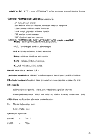 34
11) -AVEL (ou -ÍVEL, -ÚVEL) - indica POSSIBILIDADE: solúvel, substituível, aceitável, discutível, louvável.
12) SUFIXOS FORMADORES DE VERBOS (os mais comuns):
- AR: murar, almoçar, ancorar.
- IZAR: fertilizar, moralizar, simbolizar, neutralizar, simbolizar, tranquilizar.
- FICAR: falsificar, danificar, purificar, simplificar.
- EJAR: forcejar, gargarejar, lacrimejar, gaguejar.
- EAR: sapatear, custear, guerrear.
- ECER: fortalecer, favorecer, escurecer.
13) SUFIXOS FORMADORES DE SUBSTANTIVOS ABSTRATOS (de ação ou qualidade)
- MENTO – constrangimento, adiantamento, congelamento.
- AÇÃO – concentração, realização, demonstração.
- ANÇA – mudança, vingança, matança, esperança.
- ÊNCIA – inocência, indecência, benevolência.
- DADE – maldade, ruindade, amabilidade.
- EZA, EZ – malvadeza, avidez, surdez.
OUTROS PROCESSOS DE FORMAÇÃO:
1) Derivação parassintética: colocação simultânea de prefixo e sufixo: prolongamento, amanhecer.
2) Derivação imprópria: alteração de classe gramatical, sem mudança gráfica na palavra: (o) olhar.
3) Composição
a) Por justaposição (palavra + palavra, sem perda de letras): girassol, catavento.
b) Por aglutinação (palavra + palavra, com perda e /ou alteração de letras): vinagre (vinho + acre)
4) Hibridismo: junção de duas palavras de línguas diferentes.
Ex.: Micropartícula (grego + port.)
Goleiro (inglês + port.)
5) Derivação regressiva:
CORTAR > CORTE
PODAR > PODA
 