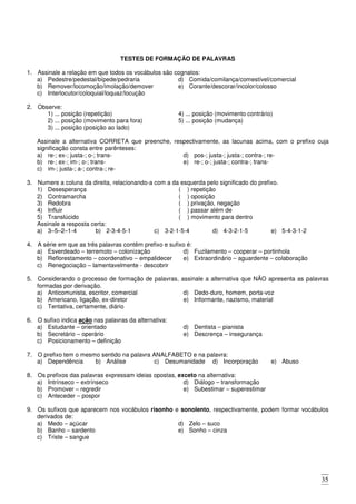 35
TESTES DE FORMAÇÃO DE PALAVRAS
1. Assinale a relação em que todos os vocábulos são cognatos:
a) Pedestre/pedestal/bípede/pedraria
b) Remover/locomoção/imolação/demover
c) Interlocutor/coloquial/loquaz/locução
d) Comida/comilança/comestível/comercial
e) Corante/descorar/incolor/colosso
2. Observe:
1) ... posição (repetição)
2) ... posição (movimento para fora)
3) ... posição (posição ao lado)
4) ... posição (movimento contrário)
5) ... posição (mudança)
Assinale a alternativa CORRETA que preenche, respectivamente, as lacunas acima, com o prefixo cuja
significação consta entre parênteses:
a) re-; ex-; justa-; o-; trans-
b) re-; ex-; im-; o-; trans-
c) im-; justa-; a-; contra-; re-
d) pos-; justa-; justa-; contra-; re-
e) re-; o-; justa-; contra-; trans-
3. Numere a coluna da direita, relacionando-a com a da esquerda pelo significado do prefixo.
1) Desesperança
2) Contramarcha
3) Redobra
4) Influir
5) Translúcido
( ) repetição
( ) oposição
( ) privação, negação
( ) passar além de
( ) movimento para dentro
Assinale a resposta certa:
a) 3–5–2–1-4 b) 2-3-4-5-1 c) 3-2-1-5-4 d) 4-3-2-1-5 e) 5-4-3-1-2
4. A série em que as três palavras contêm prefixo e sufixo é:
a) Esverdeado – terremoto – colonização
b) Reflorestamento – coordenativo – empalidecer
c) Renegociação – lamentavelmente - descobrir
d) Fuzilamento – cooperar – portinhola
e) Extraordinário – aguardente – colaboração
5. Considerando o processo de formação de palavras, assinale a alternativa que NÃO apresenta as palavras
formadas por derivação.
a) Anticomunista, escritor, comercial
b) Americano, ligação, ex-diretor
c) Tentativa, certamente, diário
d) Dedo-duro, homem, porta-voz
e) Informante, nazismo, material
6. O sufixo indica ação nas palavras da alternativa:
a) Estudante – orientado
b) Secretário – operário
c) Posicionamento – definição
d) Dentista – pianista
e) Descrença – insegurança
7. O prefixo tem o mesmo sentido na palavra ANALFABETO e na palavra:
a) Dependência b) Análise c) Desumanidade d) Incorporação e) Abuso
8. Os prefixos das palavras expressam ideias opostas, exceto na alternativa:
a) Intrínseco – extrínseco
b) Promover – regredir
c) Anteceder – pospor
d) Diálogo – transformação
e) Subestimar – superestimar
9. Os sufixos que aparecem nos vocábulos risonho e sonolento, respectivamente, podem formar vocábulos
derivados de:
a) Medo – açúcar
b) Banho – sardento
c) Triste – sangue
d) Zelo – suco
e) Sonho – cinza
 
