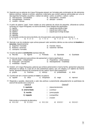 36
10. Supondo que as palavras da Língua Portuguesa possam ser formadas pela combinação de três elementos
básicos (prefixos, radicais e sufixos), selecione a alternativa que contém palavras estruturadas por uma só
das seguintes formações: (a) prefixo + radical; (b) radical + sufixo; (c) prefixo + radical + sufixo.
a) internacionais – concidadãos
b) intangibilidade – fronteiras
c) mantém – étnicas
d) nacionalismo – encobre
e) atenção – contexto
11. A partir da palavra “Lapa”, foram criadas as cinco palavras da coluna da esquerda, utilizando-se sufixos
correntes na Língua Portuguesa; na coluna da direita, foram listados três significados.
(1) lapófilo
(2) lapólatra
(3) lapético
(4) lapólogo
(5) lapófobo
( ) aquele que estuda a lapa
( ) aquele que odeia a lapa
( ) aquele que é amigo da lapa
A numeração correta da coluna da direita, de cima para baixo, para associar as duas colunas, é:
a) 4 – 5 – 1 b) 4 – 2 – 3 c) 1 – 5 – 2 d) 1 – 2 – 3 e) 3 – 1 – 4
12. Assinale o par de vocábulos cujos sufixos possuem valor semântico idêntico ao dos sufixos de brasileiro e
escureza, respectivamente:
a) Espanhol / mansidão
b) Budismo / venenoso
c) Laranjeira / honradez
d) Francês / leitura
e) Cearense / dentista
13. O sufixo da palavra contribuinte expressa ideia de:
a) Reunião b) Agente c) Profissão d) Dignidade e) Qualidade
14. O único par de palavras cujos prefixos não apresentam o mesmo significado é:
a) Desvinculada – indispensável
b) Pressupõe – pré-requisito
c) Imobilistas – impune
d) Prepotência – antijornalística
e) Desrespeitando – imobilistas
15. Existem, em Língua Portuguesa, palavras que embora pertencendo à mesma família, apresentam pequenas
diferenças no radical. É o caso de um dos substantivos abaixo, que, em relação a um adjetivo da mesma
família, apresenta diferença de consoantes do seu radical. Qual é esse substantivo?
a) grupos b) incerteza c) esforço d) probabilidade e) êxito
16. O prefixo re tem o mesmo sentido em rever e na palavra:
a) regredir b) refluir c) reingressar d) reagir e) reprovar
17. Responda a questão, observando o valor dos prefixos e preenchendo adequadamente os parênteses da
coluna B de acordo com a coluna A.
Coluna A Coluna B
1) repetição ( ) descontentamento
2) anterioridade ( ) contribuir
3) reunião ( ) preocupação
4) negação ( ) compartilhar
( ) revestir
Está correta a numeração da alternativa:
a) 4,3,1,3,2 b) 2,1,3,4,1 c) 2,3,1,3,4 d) 4,3,2,3,1 e) 2,2,4,3,1
 