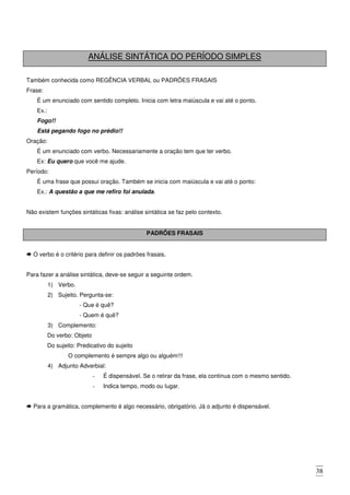 38
ANÁLISE SINTÁTICA DO PERÍODO SIMPLES
Também conhecida como REGÊNCIA VERBAL ou PADRÕES FRASAIS
Frase:
É um enunciado com sentido completo. Inicia com letra maiúscula e vai até o ponto.
Ex.:
Fogo!!
Está pegando fogo no prédio!!
Oração:
É um enunciado com verbo. Necessariamente a oração tem que ter verbo.
Ex: Eu quero que você me ajude.
Período:
É uma frase que possui oração. Também se inicia com maiúscula e vai até o ponto:
Ex.: A questão a que me refiro foi anulada.
Não existem funções sintáticas fixas: análise sintática se faz pelo contexto.
PADRÕES FRASAIS
O verbo é o critério para definir os padrões frasais.
Para fazer a análise sintática, deve-se seguir a seguinte ordem.
1) Verbo.
2) Sujeito. Pergunta-se:
- Que é quê?
- Quem é quê?
3) Complemento:
Do verbo: Objeto
Do sujeito: Predicativo do sujeito
O complemento é sempre algo ou alguém!!!
4) Adjunto Adverbial:
- É dispensável. Se o retirar da frase, ela continua com o mesmo sentido.
- Indica tempo, modo ou lugar.
Para a gramática, complemento é algo necessário, obrigatório. Já o adjunto é dispensável.
 