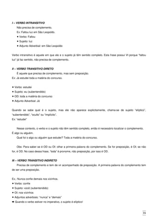 39
I – VERBO INTRANSITIVO
Não precisa de complemento.
Ex: Faltou luz em São Leopoldo.
Verbo: Faltou
Sujeito: luz
Adjunto Adverbial: em São Leopoldo
Verbo intransitivo é aquele em que ele e o sujeito já têm sentido completo. Esta frase possui VI porque “faltou
luz” já faz sentido, não precisa de complemento.
II – VERBO TRANSITIVO DIRETO
É aquele que precisa de complemento, mas sem preposição.
Ex: Já estudei toda a matéria do concurso.
Verbo: estudei
Sujeito: eu (subentendido)
OD: toda a matéria do concurso
Adjunto Adverbial: Já
Quando se sabe qual é o sujeito, mas ele não aparece explicitamente, chama-se de sujeito “elíptico”,
“subentendido”, “oculto” ou “implícito”.
Ex: “estudei”
Nesse contexto, o verbo e o sujeito não têm sentido completo, então é necessário localizar o complemento.
É algo ou alguém.
Qual foi o algo ou alguém que estudei? Toda a matéria do concurso.
Obs: Para saber se é OD ou OI: olhar a primeira palavra do complemento. Se for preposição, é OI; se não
for, é OD. No caso dessa frase, “toda” é pronome, não preposição, por isso é OD.
III – VERBO TRANSITIVO INDIRETO
Precisa de complemento e tem de vir acompanhado de preposição. A primeira palavra do complemento tem
de ser uma preposição.
Ex,: Nunca confie demais nos vizinhos.
Verbo: confie
Sujeito: você (subentendido)
OI: nos vizinhos
Adjuntos adverbiais: “nunca” e “demais”
Quando o verbo estiver no imperativo, o sujeito é elíptico!
 
