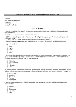 4
ACRÉSCIMO E SUPRESSÃO DE FONEMAS NA LINGUAGEM COLOQUIAL
Acréscimo:
Pneu, Indignado, Advogado
Supressão:
Doutor, Couro, Queijo
TESTES DE FONOLOGIA
1. Assinale verdadeira (V) ou falsa (F) em cada uma das afirmações relacionadas à análise fonológica e gráfica dos
segmento a seguir.
“Ele é especialmente sensível sobre seu excesso de peso.”
( ) O fonema /s/ está representado pelas letras s, c e dois dígrafos, ao passo que o fonema /z/ está representado
apenas pela letra s.
( ) A letra n junta-se à letra e, formando um dígrafo para representar a vogal nasal.
( ) As palavras sobre e seu apresentam, respectivamente, um encontro consonantal e um ditongo decrescente.
A sequência correta é:
a) V-F-F.
b) F-V-V.
c) F-F-F.
d) V-V-V.
e) V-F-V.
2. A pronúncia das palavras na linguagem coloquial por vezes se distancia bastante de sua representação escrita. Em
alguns casos, essa diferença chega a determinar uma quantidade diferente de sílabas entre a palavra escrita e sua
pronúncia na linguagem coloquial. Esse é o caso da palavra:
a) Habitantes.
b) Estruturalmente.
c) Objeto.
d) Português.
e) Laser.
3.É comum fazermos acréscimos ou supressões de fonemas nas palavras, fenômenos esses não registrados na escrita.
Todas as palavras abaixo, considerando sua pronúncia na linguagem coloquial, se encaixam neste caso, à exceção de:
a) Surpreendidos.
b) Dignidade.
c) Duradoura.
d) Técnicas.
e) Ambiguidade.
4. Assinale a alternativa em que o segmento sublinhado não corresponde ao fonema representado pela letra x na
palavra máximo.
a) astucioso.
b) se.
c) profissionais.
d) população.
e) exige.
 