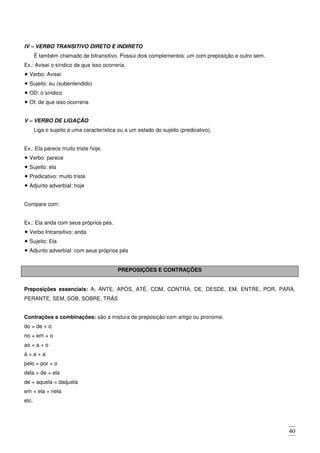 40
IV – VERBO TRANSITIVO DIRETO E INDIRETO
É também chamado de bitransitivo. Possui dois complementos: um com preposição e outro sem.
Ex.: Avisei o síndico de que isso ocorreria.
Verbo: Avisei
Sujeito: eu (subentendido)
OD: o síndico
OI: de que isso ocorreria
V – VERBO DE LIGAÇÃO
Liga o sujeito a uma característica ou a um estado do sujeito (predicativo).
Ex.: Ela parece muito triste hoje.
Verbo: parece
Sujeito: ela
Predicativo: muito triste
Adjunto adverbial: hoje
Compare com:
Ex.: Ela anda com seus próprios pés.
Verbo Intransitivo: anda
Sujeito: Ela
Adjunto adverbial: com seus próprios pés
PREPOSIÇÕES E CONTRAÇÕES
Preposições essenciais: A, ANTE, APÓS, ATÉ, COM, CONTRA, DE, DESDE, EM, ENTRE, POR, PARA,
PERANTE, SEM, SOB, SOBRE, TRÁS
Contrações e combinações: são a mistura de preposição com artigo ou pronome.
do = de + o
no = em + o
ao = a + o
à = a + a
pelo = por + o
dela = de + ela
de + aquela = daquela
em + ela = nela
etc.
 