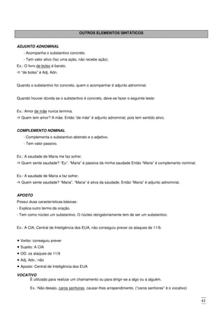 41
OUTROS ELEMENTOS SINTÁTICOS
ADJUNTO ADNOMINAL
- Acompanha o substantivo concreto.
- Tem valor ativo (faz uma ação, não recebe ação).
Ex,: O livro de bolso é barato.
“de bolso” é Adj. Adn.
Quando o substantivo for concreto, quem o acompanhar é adjunto adnominal.
Quando houver dúvida se o substantivo é concreto, deve-se fazer o seguinte teste:
Ex.: Amor de mãe nunca termina.
Quem tem amor? A mãe. Então “de mãe” é adjunto adnominal, pois tem sentido ativo.
COMPLEMENTO NOMINAL
- Complementa o substantivo abstrato e o adjetivo.
- Tem valor passivo.
Ex.: A saudade de Maria me faz sofrer.
Quem sente saudade? “Eu”. “Maria” é passiva da minha saudade Então “Maria” é complemento nominal.
Ex.: A saudade de Maria a faz sofrer.
Quem sente saudade? “Maria”. “Maria” é ativa da saudade. Então “Maria” é adjunto adnominal.
APOSTO
Possui duas características básicas:
- Explica outro termo da oração.
- Tem como núcleo um substantivo. O núcleo obrigatoriamente tem de ser um substantivo.
Ex.: A CIA, Central de Inteligência dos EUA, não conseguiu prever os ataques de 11/9.
Verbo: conseguiu prever
Sujeito: A CIA
OD: os ataques de 11/9
Adj. Adv.: não
Aposto: Central de Inteligência dos EUA
VOCATIVO
É utilizado para realizar um chamamento ou para dirigir-se a algo ou a alguém.
Ex.: Não desejo, caros senhores, causar-lhes arrependimento. (“caros senhores” é o vocativo)
 