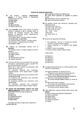 42
TESTES DE ANÁLISE SINTÁTICA
01. “Na oração”... legalizou organizações
negras...”, o termo grifado é classificado
sintaticamente como um
(A)objetoindireto.
(B)objetodireto.
(C)sujeito.
(D)adjuntoadverbial.
(E) adjunto adnominal
02. Para entender nossa crise cultural, é preciso
analisar o passado e ver a situação atual no
contexto da evolução humana. Os verbos
grifados, no fragmento acima, classificam-se,
respectivamente, como
(A) transitivo direto - transitivo direto e indireto.
(B) transitivodireto-transitivodireto.
(C) transitivo direto e indireto - transitivo direto.
(D) intransitivo - transitivo direto e indireto.
(E)intransitivo-auxiliar.
03. “Depois da tempestade sempre vem a
bonança.”
No período acima, a função sintática do termo
grifado é
(A) objeto direto.
(B) objeto indireto.
(C)sujeito.
(D) complemento nominal.
(E) adjunto adverbial.
04. “Por que não falar com os pivetes? Por que não
convidá-los, eventualmente, para a escola? Por
que não lhes oferecer os tênis?”
Sobre “los” e “lhes” usados nas perguntas, está
correto afirmar que são
(A) pronome pessoais que funcionam,
respectivamente, como objeto direto e objeto
indireto.
(B) pronomes possessivos que funcionam como
complementosverbais.
(C) pronomes de tratamento que funcionam
como objetos indiretos.
(D) pronomes pessoais que funcionam como
objetosdiretos.
(E) pronomes pessoais que funcionam,
respectivamente, como sujeito e objeto indireto.
05. Apesar das dificuldades, sempre nos resta
alguma esperança. Nessa oração, a expressão
sublinhada exerce a função sintática de:
(A) sujeito
(B)objetodireto
(C)complementonominal
(D)agentedapassiva
(E)objetoindireto
Considere as frases a seguir para responder à
questões 06 e 07.
01-Emsetembro,enviaremosorelatórioaojuiz.
02- Todos devem apresentar as sugestões na próxima
reunião.
03- Aconteceram vários incidentes hoje.
04- Agora tudo parece tranquilo.
06. Os padrões frasais das estruturas indicadas são,
respectivamente,
(A) VTDI, VTD, VTD, VL.
(B) VTD, VTDI, VTD, VTD.
(C) VTD, VTDI, VI, VTD.
(D) VTDI, VTD,
VTDI, VTD.
(E) VTDI, VTD, VI,
VL.
07. Examine as seguintes afirmativas:
1. “Em setembro”, “ao juiz” e “na próxima reunião”
exercem a mesma função sintática.
2. “vários incidentes” e “o relatório” são objetos
diretos.
3. “todos” e “tudo” são sujeitos.
4. A frase 2 possui sujeito indeterminado.
Está correta
(A) Apenas 1.
(B) Apenas 2.
(C) Apenas 3.
(D) Apenas 4.
(E) Nenhuma.
08. As duas frases pertencem ao mesmo padrão frasal,
EXCETO na alternativa
(A) Alguém esqueceu as chaves do carro.
Perderam o juízo aqueles cantores de forró!
(B) A quem ele entregou os documentos?
Procuroumbomdesenhistadehistóriaem quadrinhos.
(C) Quem foi o autor desta brincadeira?
As múmias do Museu Britânico viraram um monte de
pó.
(D) Não revele nada a ninguém!
Comunique aos interessados o dia da prova.
(E) lsso pertence ao Barão de Itararé.
Eu sempre confiei naquele sujeito.
09. “Não desanimes, porque sempre pode ocorrer um
milagre.”
A função sintática do segmento destacado é
(A) adjunto adverbial
(B) objeto direto
(C) objeto indireto
(D) agente da passiva
(E) sujeito
 