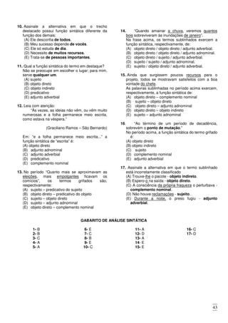 43
10. Assinale a alternativa em que o trecho
destacado possui função sintática diferente da
função dos demais:
(A) Ele desconfia de todos.
(B) Meu sucesso depende de vocês.
(C) Ele só estuda de dia.
(D) Necessito de muitos recursos.
(E) Trata-se de pessoas importantes.
11. Qual a função sintática do termo em destaque?
Não se preocupe em escolher o lugar; para mim,
serve qualquer um.
(A) sujeito
(B) objeto direto
(C) objeto indireto
(D) predicativo
(E) adjunto adverbial
12. Leia com atenção:
“Às vezes, as ideias não vêm, ou vêm muito
numerosas e a folha permanece meio escrita,
como estava na véspera.”
(Graciliano Ramos – São Bernardo)
Em: “e a folha permanece meio escrita...” a
função sintática de “escrita” é:
(A) objeto direto
(B) adjunto adnominal
(C) adjunto adverbial
(D) predicativo
(E) complemento nominal
13. No período “Quanto mais se aproximavam as
eleições, mais empolgantes ficavam os
comícios”, os termos grifados são,
respectivamente:
(A) sujeito – predicativo do sujeito
(B) objeto direto – predicativo do objeto
(C) sujeito – objeto direto
(D) sujeito – adjunto adnominal
(E) objeto direto – complemento nominal
14. “Quando amainar a chuva, veremos quantos
bois sobreviveram às inundações de janeiro”.
Na frase acima, os termos sublinhados exercem a
função sintática, respectivamente, de:
(A) objeto direto / objeto direto / adjunto adverbial.
(B) objeto direto / objeto direto / adjunto adnominal.
(C) objeto direto / sujeito / adjunto adverbial.
(D) sujeito / sujeito / adjunto adnominal.
(E) sujeito / objeto direto / adjunto adverbial.
15. Ainda que surgissem poucos recursos para o
projeto, todos se mostravam satisfeitos com a boa
vontade do chefe.
As palavras sublinhadas no período acima exercem,
respectivamente, a função sintática de:
(A) objeto direto – complemento nominal
(B) sujeito – objeto direto
(C) objeto direto – adjunto adnominal
(D) objeto direto – objeto indireto
(E) sujeito – adjunto adnominal
16. “Ao término de um período de decadência,
sobrevém o ponto de mutação.”
No período acima, a função sintática do termo grifado
é:
(A) objeto direto
(B) objeto indireto
(C) sujeito
(D) complemento nominal
(E) adjunto adverbial
17. Assinale a alternativa em que o termo sublinhado
está incorretamente classificado
(A) Trouxe-lhe o pacote - objeto indireto.
(B) Espero-o na saída - objeto direto.
(C) A consciência da própria fraqueza o perturbava -
complemento nominal.
(D) Não houve reclamações - sujeito.
(E) Durante a noite, o preso fugiu - adjunto
adverbial.
GABARITO DE ANÁLISE SINTÁTICA
1- B
2- B
3- C
4- A
5- A
6- E
7- C
8- B
9- E
10- C
11- A
12- D
13- A
14- E
15- E
16- C
17- D
 