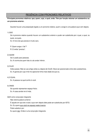 46
REGÊNCIA COM PRONOMES RELATIVOS
Principais pronomes relativos: que, quem, cujo, o qual, onde. Têm por função retomar um substantivo ou
um pronome anterior.
Quando houver uma preposição ligada a um pronome relativo, quem a exige é uma palavra que vem depois.
1) QUE
Só é pronome relativo quando houver um substantivo anterior e puder ser substituído por o qual, a qual, os
quais, as quais.
Ex: O livro de que preciso é muito caro.
P: Quem exige o “de”?
R: O verbo “preciso”.
2) QUEM
Só é usado para pessoas.
Ex: A vizinha de quem falo é a do andar inferior.
3) CUJO
Indica posse. Não se usa artigo antes ou depois de CUJO. Deve ser posicionado entre dois substantivos.
Ex: A garota por cuja irmã me apaixonei tinha mais idade do que eu.
4) O QUAL
Ex: A pessoa na qual confio é você.
5) ONDE
Só quando representar espaço físico.
Ex: A casa aonde irei é linda.
QUE como conjunção integrante
Não retoma palavra anterior
É aquele em que ele e tudo o que vem depois dele pode ser substituído por ISTO.
Ex: Eu quero que você me aqueça neste inverno.
Pode substituir por:
Eu quero isto. Então é uma conjunção integrante.
 