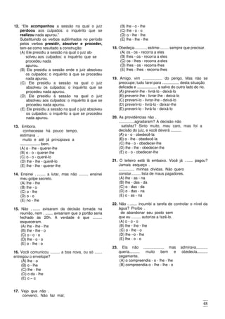 48
12. “Ele acompanhou a sessão na qual o juiz
perdoou aos culpados: o inquérito que se
realizou nada apurou.”
Substituindo os verbos sublinhados no período
pelos verbos presidir, absolver e proceder,
tem-se como resultado a construção:
(A) Ele presidiu a sessão na qual o juiz ab-
solveu aos culpados: o inquérito que se
procedeu nada
apurou.
(B) Ele presidiu a sessão onde o juiz absolveu
os culpados: o inquérito à que se procedeu
nada apurou.
(C) Ele presidiu a sessão na qual o juiz
absolveu os culpados: o inquérito que se
procedeu nada apurou.
(D) Ele presidiu à sessão na qual o juiz
absolveu aos culpados: o inquérito à que se
procedeu nada apurou.
(E) Ele presidiu a sessão na qual o juiz absolveu
os culpados: o inquérito a que se procedeu
nada apurou.
13. Embora.
conhecesse há pouco tempo,
estimava .
muito e até já principiava a
................... bem.
(A) o - lhe - querer-lhe
(B) o - o - querer-lhe
(C) o - o - querê-lo
(D) lhe - lhe - querê-lo
(E) lhe - lhe - querer-lhe
14. Ensinei . ........ a lutar, mas não ......... ensinei
meu golpe secreto.
(A) lhe - lhe
(B) lhe - o
(C) o - lhe
(D) o - o
(E) no - lhe
15. Não . ....... avisaram da decisão tomada na
reunião, nem . ....... avisariam que o portão seria
fechado às 20h. A verdade é que .........
esqueceram.
(A) lhe - lhe - lhe
(B) lhe - lhe - o
(C) o - o - o
(D) lhe - o - o
(E) o - lhe - o
16. Você comunicou ......... a boa nova, ou só .......
entregou o envelope?
(A) lhe - o
(B) o - lhe
(C) lhe - lhe
(D) o da - lhe
(E) o – o
17. Vejo que não .
convenci. Não faz mal;
estimo-.
muito e não será por isso
que......... recriminarei.
(A) o - o - o
(B) lhe - o - lhe
(C) lhe - o - o
(D) o - lhe - lhe
(E) lhe - lhe - lhe
18. Obedeça-.........., estime-........ sempre que precisar.
(A) os - os - recorra a eles
(B) lhes - os - recorra a eles
(C) os - lhes - recorra a eles
(D) lhes - os - recorra-lhes
(E) lhes - lhes - recorra-lhes
19. Amigo, vim ................... do perigo. Mas não se
preocupe; tudo farei para ................ desta situação
delicada e ................... a salvo do outro lado do rio.
(A) prevenir-lhe - livrá-lo - deixá-lo
(B) prevenir-lhe - livrar-lhe - deixá-lo
(C) preveni-lo - livrar-lhe - deixá-lo
(D) preveni-lo - livrá-lo - deixar-lhe
(E) preveni-lo - livrá-lo - deixá-lo
20. As providências não .
...............agradaram? A decisão não
satisfez? Sinto muito, meu caro, mas foi a
decisão do juiz, e você deverá ..........
(A) o - o - obedecê-la
(B) o - lhe - obedecê-la
(C) lhe - o - obedecer-lhe
(D) lhe - lhe - obedecer-lhe
(E) o - o - obedecer-lhe
21. O leiteiro está lá embaixo. Você já . ...... pagou?
Jamais esqueço .
............... minhas dívidas. Não quero
constar......... lista de maus pagadores.
(A) lhe - as - na
(B) lhe - das - da
(C) o - das - da
(D) o - das - na
(E) o - as - na
22. Não . ....... incumbi a tarefa de controlar o nível da
água? Proíbo .
de abandonar seu posto sem
que eu ......... autorize a fazê-lo.
(A) o - o - o
(B) lhe - lhe - lhe
(C) o - lhe - o
(D) lhe –o - lhe
(E) lhe - o - o
23. Ela não .................... mas admirava...........
queria.......... muito bem e obedecia..........
cegamente.
(A) o compreendia - o - lhe - lhe
(B) compreendia-o - lhe - lhe - o
(C) o compreendia - lhe - lhe - o
(D) compreendia-lhe - o - - o - o
(E) lhe compreendia - lhe - lhe – lhe
 
