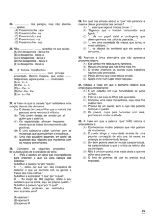 49
24. ................... dos perigos, mas não atendeu
......... apelos.
(A) Prevenimos-lhe - aos
(B) Prevenimo-lhe - os
(C) Prevenimo-lo - aos
(D) Prevenimos-o - os
(E) Prevenimo-lhe - aos
25. Não................... ; ......... acreditar no que quiser.
(A) lhe desapontes - deixa-lhe
(B) o desaponta - deixa-o
(C) o desapontes - deixa-o
(D) lhe desapontes - deixa-o
(E) o desaponta - deixe-o
26. A fortuna transformou .
........................................... num príncipe
encantado. Mesmo Roxana, que antes ........
desprezava, agora queria ........ muito bem.
(A) o - o - o
(B) lhe - o - o
(C) o - lhe - o
(D) lhe - lhe - lhe
(E) o - o – lhe
27. A frase na qual a palavra “que” estabelece uma
relação diversa das demais é:
(A) O desejo de compartilhar que a maioria das
pessoas sente remonta à infância.
(B) Todo jovem deseja ser amado por al-
guém que o valorize.
(C) Os especialistas afirmam frequente-
mente que as crises do crescimento são
positivas.
(D) É uma sabedoria saber conviver com as
mudanças que acompanham a existência.
(E) Uma vida saudável depende, em parte, da
qualidade das relações que mantemos com
os nossos semelhantes.
28. Considere as seguintes propostas
de substituições de expressões do texto.
I - “Pais e adultos em geral são incompetentes
para entender o que vai pela cabeça das
crianças.”
Substituir a palavra “o” por “aquilo”.
II - “... estas, por sua vez, são incapazes de
detectar o que se esconde sob os gestos e
frases dos mais velhos.”
Substituir a expressão “o que” por “o qual”.
III – “Ao longo de 180 páginas, relata o seu
cotidiano que se limita, aqui, ao próprio quarto...”
Substituir a palavra “que” por “o qual”.
Quais delas poderiam ser realizadas
sem acarretar erro?
(A) apenas I
(B) apenas II
(C) apenas III
(D) Apenas I e III
(E) I, II e III
29. Em qual das alíneas abaixo o “que” não pertence à
mesma classe gramatical dos demais?
(A) “... valor que rege os modos do ser...”
(B) “Digamos que o homem consumidor está
ligado...”
(C) “... de um papel trivial e contingente que
desempenhava nas culturas passadas, ...”
(D) “... em uma sociedade de massa que tornou o
meio cotidiano...”
(E) “... os objetos do ambiente que ele produz e
consome...”
30. Assinale a única alternativa que não apresenta
pronome relativo:
(A) Ela contou-me fatos que eu ignorava.
(B) Houve uma briga que não tinha mais fim.
(C) O diretor chamava os alunos cujos trabalhos
haviam sido premiados.
(D) Paulo afirmou que você estava errado.
(E) Quero viver num lugar onde haja paz.
31. Indique a frase em que o pronome relativo está
empregado corretamente:
(A) É um cidadão em cuja honestidade se pode
confiar.
(B) Feliz é o pai cujo os filhos são ajuizados.
(C) Comprou uma casa maravilhosa, cuja casa lhe
custou caro.
(D) Preciso de um painel, sem o cujo não poderei
terminar o quadro.
(E) Os jovens, cujos pais conversei com eles,
prometeram mudar a atitude.
32. A frase em que a palavra “que” NÃO retoma o
antecedente é:
(A) Conhecemos muitas pessoas que não gostam
de ler poemas.
(B) O poeta atinge a maturidade através de uma
peculiar concepção de vida que, às vezes, se
antecipa ao andamento do tempo.
(C) Um bom poema deve ter muitas características.
As características a que o crítico se referiu são
as principais.
(D) Não é um bom poeta, mas nada obsta a que ele
edite seus poemas.
(E) O livro de poemas de que eu preciso está
esgotado.
 