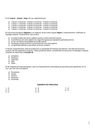 5
5. Em enterro - choque - Hugo, tem-se, respectivamente,
a) 7 letras e 5 fonemas – 6 letras e 4 fonemas – 4 letras e 3 fonemas.
b) 7 letras e 7 fonemas – 6 letras e 5 fonemas – 4 letras e 4 fonemas.
c) 7 letras e 6 fonemas – 6 letras e 6 fonemas – 4 letras e 3 fonemas.
d) 7 letras e 5 fonemas – 6 letras e 4 fonemas – 4 letras e 4 fonemas.
e) 7 letras e 4 fonemas – 6 letras e 5 fonemas – 4 letras e 3 fonemas.
6. A pronúncia da palavra flagrante e, em especial, de seu verbo cognato flagrar é, frequentemente, modificada na
linguagem popular. Possivelmente, isso se deve
a) à função sintática que tanto o adjetivo quanto o verbo costumam exercer.
b) à semelhança com outro adjetivo da Língua Portuguesa que apresenta significado próximo.
c) ao seu uso restrito às atividades de caráter policial.
d) à presença de dois encontros consonantais em uma única palavra.
e) ao significado abstrato a que ambos os termos remetem.
7. Na fala, frequentemente, fazemos acréscimos ou supressões de fonemas nas palavras. Tais fatos de pronúncia,
contudo, não são registrados na escrita. Todas as palavras abaixo, considerando sua pronúncia na linguagem coloquial,
encaixam-se nesse caso, à exceção de
a) verdadeira.
b) tampouco.
c) capturado.
d) balé.
e) ficção.
8. Na ortografia da língua portuguesa, usam-se frequentemente combinações de duas letras para representar um só
som. Isso não ocorre na palavra
a) florescendo.
b) aquela.
c) mancha.
d) dissecava.
e) exonerado.
GABARITO DE FONOLOGIA
1 – D
2 – C
3 – E
4 – E
5 – A
6 – D
7 – D
8 – E
 