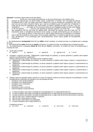 53
Instrução: A questão a seguir refere-se ao texto abaixo.
01 Noutro dia, numa reunião de professores, eu dizia aos demais que o meu trabalho como
02
03
04
05
06
07
08
09
10
11
12
13
professor de segundo grau, em última análise, visava, nuclearmente, a contribuir com a formação de pessoas
competentes para a vida. Um colega mais jovem indagou-me o que eu entendia por competência, que a seu
juízo esta era uma ideia muitíssimo relativa, que o que era competência para mim podia não corresponder à
noção que ele fazia de competência que, assim sendo, eu tivesse a gentileza de dizer o que era, a meu ver,
competência. ..............., sem saber se me encontrava diante de uma indagação eivada da maior profundidade
ou de uma redonda ..............., procurei uma resposta que seguisse, digamos, uma linha mais ................: disse
que competência não era uma coisa tão relativa assim, que seriam as mesmas, para ele e para mim, as
expectativas sobre a competência que deveria trazer consigo o cirurgião cardiovascular que nos estivesse a
................ uma ponte de safena. A coisa ficou por aí. Mas é dessa maneira que se sedimenta um ambiente
onde a ideia de competência, entre outras, torna conotação relativística, e a escola de segundo grau vai longe,
hoje, apresentando a sua contribuição para, democraticamente, formar futuras guildas de incompetentes
profissionais.
I - Se substituíssemos corresponder (linha 04) por refletir, seriam mantidas, no contexto da frase, as condições para o emprego
da crase.
II - Se substituíssemos sobre (linha 09) por quanto, ocorreriam, no contexto da frase, as condições para o emprego da crase.
III – Se substituíssemos a expressão diante de (linha 06) por frente a, ocorreriam, no contexto da frase, as condições para o
emprego da crase.
4. Quais estão corretas?
a) apenas I b) apenas II c) apenas III d) apenas II e III e) I, II e III
5. Considere o seguinte enunciado: “Obedecendo a determinação do professor, os alunos assistiram a palestra sobre higiene
corporal e cumprimentaram o palestrante.”
Indique a alternativa que corrige o enunciado quanto à regência verbal:
a) Obedecendo a determinação do professor, os alunos assistiram à palestra sobre higiene corporal e cumprimentaram o
palestrante.
b) Obedecendo a determinação do professor, os alunos assistiram à palestra sobre higiene corporal e cumprimentaram ao
palestrante.
c) Obedecendo à determinação do professor, os alunos assistiram a palestra sobre higiene corporal e cumprimentaram ao
palestrante.
d) Obedecendo à determinação do professor, os alunos assistiram à palestra sobre higiene corporal e cumprimentaram o
palestrante.
e) Obedecendo a determinação do professor, os alunos assistiram a palestra sobre higiene corporal e cumprimentaram ao
palestrante.
6. Coloque crase nos exemplos abaixo, quando for o caso. Em seguida, combine as colunas colocando nos parênteses o número
correspondente à justificativa do emprego ou do não emprego da crase:
( ) Entreguei o livro aquela professora.
( ) Entreguei o livro aquele professor.
( ) Entreguei o livro a professora.
( ) Dei-lhe a notícia.
( ) Emprestei o carro a minha tia.
( ) Recomendações a Vossa Senhoria.
1) A crase se justifica, pois existe a contração de uma preposição com um artigo definido feminino.
2) A crase se justifica, pois existe a contração da preposição a com a vogal inicial do pronome demonstrativo feminino.
3) A crase se justifica, pois existe a contração da preposição a com a vogal inicial do pronome demonstrativo masculino.
4) Não há crase, pois o vocábulo seguinte é masculino.
5) Não há crase: existe apenas um artigo.
6) Não há crase: existe apenas uma preposição.
7) A crase é facultativa, pois o artigo também o é.
A sequência correta é:
a) 2,4,1,5,6,7 b) 2,3,5,6,6,7 c) 7,4,5,6,7,6 d) 2,3,1,5,7,6 e) 7,5,6,7,6,5
 