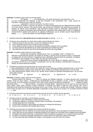 54
Instrução: A questão a seguir refere-se ao texto abaixo.
01 “Em relação ............... uma simples lista, uma receita acrescenta novos elementos, uma
02
03
04
05
06
07
08
09
vez que compreende dois aspectos: a lista das instruções e dos ingredientes mais a ação. Quanto às
instruções, verificamos que umas são relativas .
....................... preparação e outros ao consumo. O primeiro caso é
característico da culinária; o segundo, da medicina. O modo de preparação pode ser deliberadamente ocultado
ao mundo exterior, seja por uma escrita cifrada, seja através de instruções muito genéricas que apenas as
pessoas do mesmo ofício entenderão. Este secretismo também pode ser observado ocasionalmente na
culinária. A omissão de indicações das quantidades dos ingredientes nas receitas pode ter sido um expediente
intencionalmente adotado para preservar os segredos profissionais, pois as receitas surgem frequentemente
ligadas ................ ofícios que exigem uma aprendizagem específica.”
7. Assinale a alternativa que preenche adequadamente as lacunas do texto.
a) à – à – à
b) à – à – a c) a – a – a d) a – à – a e) à – a – à
8. A frase em que a expressão “as vezes” deve receber acento indicativo de crase é:
a) Todas as vezes em que nos visitou, trouxe-nos novidades musicais.
b) Ficou combinado que ele faria as vezes de cantor da banda.
c) Pouco sabemos sobre as vezes em que aquele extraordinário intérprete sentiu-se solitário.
d) A música vinda dos alto-falantes era as vezes interrompida para emitirem-se avisos.
e) São reduzidas as vezes em que temos oportunidade de usufruir de tranquilidade.
Instrução: A questão a seguir refere-se ao texto abaixo.
01 “Há anos que acompanho o debate que se trava na sociedade sobre a influência da
02
03
04
televisão na educação das crianças. De tempos em tempos, o assunto entra na pauta da mídia, e a discussão
se espraia para as mais diversas e antagônicas teses, defendidas ardorosamente por psicólogos, sociólogos,
antropólogos, comunicólogos e outros “logos” que não vale a pena elencar.
05 Umas dizem que as crianças bombardeadas por horas diárias de televisão violenta e
06
07
pornográfica formam-se à sua imagem e semelhança e por isso são bandidas, insubordinadas e avessas ao
estudo, em escala realmente crescente.
9. Considere as seguintes afirmações acerca do uso da crase no texto:
I - Caso substituíssemos “sobre” (linha 01) por “referente”, seriam criadas as condições necessárias para o uso da crase.
II - Caso suprimíssemos a palavra “para” (linha 03), seriam criadas as condições necessárias para o uso da crase.
III - Caso substituíssemos “estudo” (linha 07) por “tarefas” seriam criadas as condições necessárias para o uso da crase.
Quais estão corretas?
a) Apenas I b) Apenas II c) Apenas I e II d) Apenas II e III e) I, II e III
Instrução: A questão a seguir refere-se ao texto abaixo.
Quando tratavam de maneiras .......... mesa, os manuais de civilidade medievais – ou talvez devamos dizer “manuais de
cortesia”, tendo em vista a época – condenavam as manifestações de gula, a agitação, a sujeira, a falta de consideração pelos
outros convivas. Tudo isso persiste nos séculos XVII e XVIII, porém novas prescrições se acrescentam . ............. antigas. Em geral,
elas desenvolvem ................ ideia de limpeza – já presente na Idade Média – ordenando-se que se usem os novos utensílios de
mesa: pratos, copos, facas, colheres e garfos individuais. O emprego dos dedos é cada vez mais proscrito, bem como a
transferência dos alimentos diretamente da travessa comum para a boca. Tudo que é retirado das travessas, molheiras e saleiros
comuns deve ser pego com os utensílios adequados e depositado no prato antes de ser tocado com os próprios talheres e levado
............... boca.
10. Assinale a alternativa que preenche corretamente as lacunas do texto na ordem em que aparecem.
a) à – às – à – a b) a – a – à – a c) à – as – a – à d) à – às – a – à e) a – as – à – à
11. Assinale a frase em que falta um sinal indicativo de crase.
a) Gostaria de ir a Nova Petrópolis e a São Francisco de Paula.
b) A instituição religiosa foi convidada a debater sobre uma questão muito polêmica.
c) Aquelas perguntas eram indiscretas.
d) A juventude é oferecida a oportunidade de colaborar em campanhas educativas.
e) Demos a ela consistentes informações sobre a prova.
12. O período em que devem ser utilizados dois acentos indicativos de crase é:
a) O telespectador não fez referência a cena da novela a que assistíamos, mas a do programa humorístico dominical.
b) Quem está a par do que acontece na televisão brasileira fica a espera de uma atitude menos negligente das autoridades.
c) A despeito das críticas veementes, o apresentador mostra-se disposto a prosseguir com a mesma conduta grosseira.
d) Enviamos um protesto a produção do programa, mas esta mostrou-se insensível a nossas reclamações.
e) As mães cabe zelar pela qualidade das imagens e da linguagem a que seus filhos têm acesso.
 