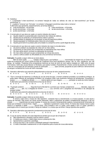 55
13. Substitua:
I - a expressão “o fator econômico”, no contexto “redução de todas as esferas da vida ao fator econômico”, por “as leis
econômicas”; e
II - a palavra “números” por “fórmulas”, no contexto “a linguagem econômica reduz tudo a números”.
A alternativa que apresenta, respectivamente, as formas obtidas é:
a) a leis econômicas – às fórmulas
b) às leis econômicas – à fórmulas
c) as leis econômicas – a fórmulas
d) à leis econômicas – à fórmulas
e) às leis econômicas – a fórmulas
14. A construção em que deve ser usado um acento indicativo de crase é:
a) Aquela cidade foi surpreendida pelo crescimento dos índices de violência.
b) Aquele povo foi atribuído um temperamento ordeiro e pacífico.
c) Aquele prefeito foi elogiado por sua atuação na área de segurança pública.
d) Aquela população foi mobilizada pelos meios de comunicação.
e) Aquele governante foi auxiliado pela comunidade na campanha contra o porte ilegal de armas.
15. A construção em que deve ser usado o acento indicativo de crase é a da alternativa:
a) Os jovens analisam as propostas de união com os mais velhos.
b) Certamente os mais jovens vão corresponder as expectativas dos mais velhos.
c) Os mais velhos devem conhecer as aspirações da juventude.
d) Os mais velhos esforçam-se para compreender as críticas dos jovens.
e) Jovens e velhos avaliam as dificuldades de uma convivência harmoniosa.
Instrução: A questão a seguir refere-se ao texto abaixo.
Além do óbvio apelo . ............. tradição cristã do povo, que facilitava ............... transmissão da imagem de um Cristo cívico,
poder-se-ia perguntar por outras razões do êxito de Tiradentes como herói republicano, porque não foi sem resistência que ele
atingiu tal posição. Tiradentes tinha competidores históricos ao título de herói do novo regime instalado em 1889, entre os quais
Frei Caneca, mártir das causas liberais no Nordeste, que acabou fuzilado. Possivelmente o motivo central da escolha do mineiro foi
o fato de a conjuração de que participou jamais ter alcançado ............... ação concreta, poupando ao país violência e derramamento
de sangue e rendendo-lhe a aura de mártir imaculado.
16. Assinale a alternativa que preenche adequadamente as lacunas do texto (respectivamente).
a) à – a – a b) à – a – à c) à – à – à d) a – à – a e) a – a – a
17. “Com a invenção da imprensa e a difusão do uso de armas de jogo, o homem ocidental consolidou sua tendência ambígua. Já
podia editar milhares de exemplares da Bíblia e já conseguia matar mais facilmente milhares de semelhantes. Conquistara o
acesso ............... inteligência letrada ............... mesma época em que chegara ................ perfeição na tarefa da morte violenta.”
A alternativa que preenche corretamente as lacunas do texto é:
a) à – à – a b) a – na – a c) à – a – à d) à – na – à e) a – à – a
18. “A geração posterior . ............. Segunda Guerra Mundial foi a primeira que manejou amplamente ............... televisão, viajou em
aviões ............... jato, viu a chegada do homem ............... Lua, conviveu com o progresso da informática e da utilização da
energia nuclear.
A alternativa que preenche adequadamente as lacunas do texto é:
a) à – a – a – à b) a – à – a – à c) à – a – à – à d) a – à – a – a e) à – a – à – a
Instrução: A questão a seguir refere-se ao texto abaixo.
É visível a cisão entre a música de “alto repertório”, composta hoje ou recentemente, e a música popular, no caso atual a
música de mercado. Elas atuam em faixas sociais diferentes: falam a segmentos de público completamente desiguais e vão em
direção ............... experiências de tempo opostas. A música de concerto contemporânea explorou conscientemente dimensões do
tempo que contestam a escuta linear, negam ............... repetição e questionam o pulso rítmico. A música das massas marca o pulso
rítmico e a repetição e apela ............... escuta linear. Uma contesta o tom e o pulso, outra repete o tom e o pulso, gerando a
polarização entre a música que convida à “dança do intelecto” e a música que se limita à “dança hipnótica dos quadris”.
19. Assinale a alternativa que preenche corretamente as lacunas do texto.
a) à – a – a b) à – a – à c) à – à – a d) a – à – à e) a – a – à
20. O uso do acento indicativo de crase depende do sentido que se quer dar à frase em:
a) Não entendíamos a situação a qual se referia o jovem.
b) A medida que crescia, o bebê exigia menos a presença da mãe.
c) Apresentamos a paciente a psicóloga.
d) A força que induz o ser humano a satisfação pessoal é imponderável.
e) O medo a liberdade é sabidamente um dos empecilhos para a busca de novas alternativas.
 