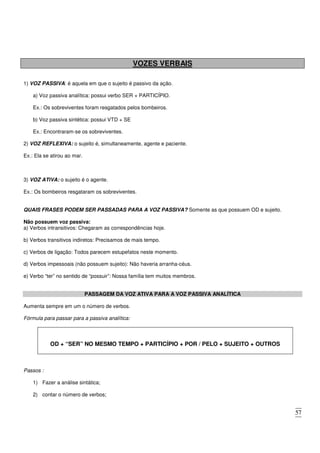 57
VOZES VERBAIS
1) VOZ PASSIVA: é aquela em que o sujeito é passivo da ação.
a) Voz passiva analítica: possui verbo SER + PARTICÍPIO.
Ex.: Os sobreviventes foram resgatados pelos bombeiros.
b) Voz passiva sintética: possui VTD + SE
Ex.: Encontraram-se os sobreviventes.
2) VOZ REFLEXIVA: o sujeito é, simultaneamente, agente e paciente.
Ex.: Ela se atirou ao mar.
3) VOZ ATIVA: o sujeito é o agente.
Ex.: Os bombeiros resgataram os sobreviventes.
QUAIS FRASES PODEM SER PASSADAS PARA A VOZ PASSIVA? Somente as que possuem OD e sujeito.
Não possuem voz passiva:
a) Verbos intransitivos: Chegaram as correspondências hoje.
b) Verbos transitivos indiretos: Precisamos de mais tempo.
c) Verbos de ligação: Todos parecem estupefatos neste momento.
d) Verbos impessoais (não possuem sujeito): Não haveria arranha-céus.
e) Verbo “ter” no sentido de “possuir”: Nossa família tem muitos membros.
PASSAGEM DA VOZ ATIVA PARA A VOZ PASSIVA ANALÍTICA
Aumenta sempre em um o número de verbos.
Fórmula para passar para a passiva analítica:
OD + “SER” NO MESMO TEMPO + PARTICÍPIO + POR / PELO + SUJEITO + OUTROS
Passos :
1) Fazer a análise sintática;
2) contar o número de verbos;
 
