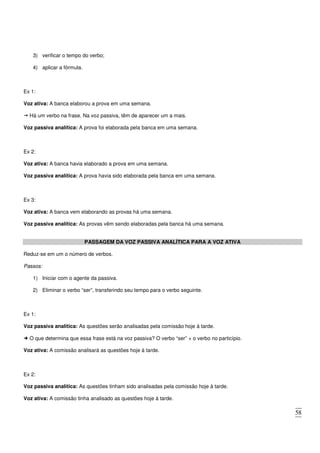 58
3) verificar o tempo do verbo;
4) aplicar a fórmula.
Ex 1:
Voz ativa: A banca elaborou a prova em uma semana.
Há um verbo na frase. Na voz passiva, têm de aparecer um a mais.
Voz passiva analítica: A prova foi elaborada pela banca em uma semana.
Ex 2:
Voz ativa: A banca havia elaborado a prova em uma semana.
Voz passiva analítica: A prova havia sido elaborada pela banca em uma semana.
Ex 3:
Voz ativa: A banca vem elaborando as provas há uma semana.
Voz passiva analítica: As provas vêm sendo elaboradas pela banca há uma semana.
PASSAGEM DA VOZ PASSIVA ANALÍTICA PARA A VOZ ATIVA
Reduz-se em um o número de verbos.
Passos:
1) Iniciar com o agente da passiva.
2) Eliminar o verbo “ser”, transferindo seu tempo para o verbo seguinte.
Ex 1:
Voz passiva analítica: As questões serão analisadas pela comissão hoje à tarde.
O que determina que essa frase está na voz passiva? O verbo “ser” + o verbo no particípio.
Voz ativa: A comissão analisará as questões hoje à tarde.
Ex 2:
Voz passiva analítica: As questões tinham sido analisadas pela comissão hoje à tarde.
Voz ativa: A comissão tinha analisado as questões hoje à tarde.
 