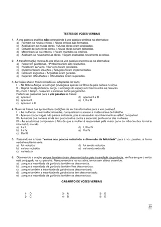59
TESTES DE VOZES VERBAIS
1. A voz passiva analítica não corresponde à voz passiva sintética na alternativa:
a) Formam-se novos críticos. / Novos críticos são formados.
b) Analisavam-se muitas obras. / Muitas obras eram analisadas.
c) Debater-se-iam novas obras. / Novas obras seriam debatidas.
d) Mantinham-se os critérios. / Foram mantidos os critérios.
e) Analisem-se novamente as obras. / Sejam analisadas novamente as obras.
2. A transformação correta da voz ativa na voz passiva encontra-se na alternativa:
a) Resolvem problemas. / Problemas têm sido resolvidos.
b) Prestavam serviços. / Serviços foram prestados.
c) Implementaram soluções. / Soluções foram implementadas.
d) Geraram angústias. / Angústias eram geradas.
e) Superam dificuldades. / Dificuldades foram superadas.
3. As frases abaixo foram retiradas ou adaptadas do texto:
I - Na Grécia Antiga, a instrução privilegiava apenas os filhos de pais nobres ou ricos.
II - Depois de algum tempo, surgiu o emprego do espaço em branco entre as palavras.
III – Com o tempo, passaram a escrever sobre pergaminho.
Podem ser passadas para a voz passiva as frases:
a) apenas I
b) apenas II
c) apenas I e II
d) apenas II e III
e) I, II e III
4. Quais as frases que apresentam condições de ser transformadas para a voz passiva?
I - As mulheres, mesmo discriminadas, conquistaram o acesso a muitas áreas de trabalho.
II - Apenas ocupar vagas não parece suficiente, pois é necessário reconhecimento e salário compatível.
III - A maioria dos homens ainda tem preconceitos contra a ascensão profissional das mulheres.
IV - As estatísticas comprovam o fato de que a mulher é responsável pela maior parte da mão-de-obra formal e
informal do mundo.
a) I e II
b) I e IV
c) II e III
d) I, III e IV
e) II e IV
5. Passando-se a frase “vamos aos poucos reduzindo a dimensão da felicidade” para a voz passiva, a forma
verbal resultante seria:
a) foi reduzida
b) vai ser reduzida
c) vai reduzir
d) foi sendo reduzida
e) vai sendo reduzida
6. Observando a oração porque também foram desumanizados pela insanidade da ganância, verifica-se que o verbo
está conjugado na voz passiva. Reescrevendo-a na voz ativa, temos sem alterar o sentido:
a) porque a insanidade da ganância também os desumaniza.
b) porque a insanidade da ganância também lhes desumanizou.
c) porque também a insanidade da ganância os desumanizará.
d) porque também a insanidade da ganância os tem desumanizado.
e) porque a insanidade da ganância também os desumanizou.
GABARITO DE VOZES VERBAIS
1- D
2- C
3- A
4- B
5- E
6- E
 