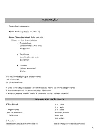 6
ACENTUAÇÃO
Existem dois tipos de acento:
Acento Gráfico: agudo (´) e circunflexo (^).
Acento Tônico (tonicidade): Sílaba mais forte.
Existem três tipos de acento tônico:
• Proparoxítonas
(antepenúltima é a mais forte)
Ex: Má/xi/mo
• Paroxítonas
(penúltima é a mais forte)
Ex: Ho/mem
• Oxítonas
(última é a mais forte)
U/ru/bu
85% das palavras do português são paroxítonas;
10% são oxítonas;
5% são proparoxítonas.
Existe acentuação para deslocar a tonicidade porque a maioria das palavras são paroxítonas.
A maioria das palavras não têm acento porque é paroxítona.
A acentuação serve para ler a palavra de forma certa, porque a maioria é paroxítona.
REGRAS DE ACENTUAÇÃO GRÁFICA
CASOS GERAIS
1) Proparoxítonas
Todas são acentuadas.
Ex: Mí/ni/mo
2) Paroxítonas
Não são acentuadas quando terminadas em:
a (s) – vaca
e (s) – potes
o (s) – copo
em – item, homem
ens – itens
am – entram
Todas as outras paroxítonas são acentuadas!
 