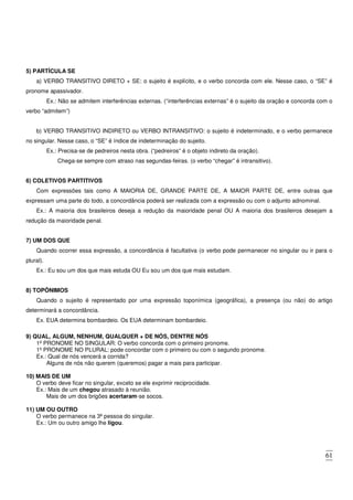 61
5) PARTÍCULA SE
a) VERBO TRANSITIVO DIRETO + SE: o sujeito é explícito, e o verbo concorda com ele. Nesse caso, o “SE” é
pronome apassivador.
Ex.: Não se admitem interferências externas. (“interferências externas” é o sujeito da oração e concorda com o
verbo “admitem”)
b) VERBO TRANSITIVO INDIRETO ou VERBO INTRANSITIVO: o sujeito é indeterminado, e o verbo permanece
no singular. Nesse caso, o “SE” é índice de indeterminação do sujeito.
Ex.: Precisa-se de pedreiros nesta obra. (“pedreiros” é o objeto indireto da oração).
Chega-se sempre com atraso nas segundas-feiras. (o verbo “chegar” é intransitivo).
6) COLETIVOS PARTITIVOS
Com expressões tais como A MAIORIA DE, GRANDE PARTE DE, A MAIOR PARTE DE, entre outras que
expressam uma parte do todo, a concordância poderá ser realizada com a expressão ou com o adjunto adnominal.
Ex.: A maioria dos brasileiros deseja a redução da maioridade penal OU A maioria dos brasileiros desejam a
redução da maioridade penal.
7) UM DOS QUE
Quando ocorrer essa expressão, a concordância é facultativa (o verbo pode permanecer no singular ou ir para o
plural).
Ex.: Eu sou um dos que mais estuda OU Eu sou um dos que mais estudam.
8) TOPÔNIMOS
Quando o sujeito é representado por uma expressão toponímica (geográfica), a presença (ou não) do artigo
determinará a concordância.
Ex. EUA determina bombardeio. Os EUA determinam bombardeio.
9) QUAL, ALGUM, NENHUM, QUALQUER + DE NÓS, DENTRE NÓS
1º PRONOME NO SINGULAR: O verbo concorda com o primeiro pronome.
1º PRONOME NO PLURAL: pode concordar com o primeiro ou com o segundo pronome.
Ex.: Qual de nós vencerá a corrida?
Alguns de nós não querem (queremos) pagar a mais para participar.
10) MAIS DE UM
O verbo deve ficar no singular, exceto se ele exprimir reciprocidade.
Ex.: Mais de um chegou atrasado à reunião.
Mais de um dos brigões acertaram-se socos.
11) UM OU OUTRO
O verbo permanece na 3ª pessoa do singular.
Ex.: Um ou outro amigo lhe ligou.
 