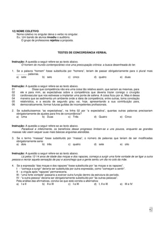 62
12) NOME COLETIVO
Nome coletivo no singular deixa o verbo no singular.
Ex.: Um bando de alunos invadiu o auditório.
O grupo de professores rejeitou a proposta.
TESTES DE CONCORDÂNCIA VERBAL
Instrução: A questão a seguir refere-se ao texto abaixo.
O homem do mundo contemporâneo vive uma preocupação crônica: a busca desenfreada do ter.
1. Se a palavra “homem” fosse substituída por “homens”, teriam de passar obrigatoriamente para o plural mais
............... palavras.
a) sete b) seis c) cinco d) quatro e) duas
Instrução: A questão a seguir refere-se ao texto abaixo.
01 Disse que competência não era uma coisa tão relativa assim, que seriam as mesmas, para
02
03
04
05
06
ele e para mim, as expectativas sobre a competência que deveria trazer consigo o cirurgião
cardiovascular que nos estivesse a implantar uma ponte de safena. A coisa ficou por aí, Mas é dessa
maneira que se sedimenta um ambiente onde a ideia de competência, entre outras, toma conotação
relativística, e a escola de segundo grau vai, hoje, apresentando a sua contribuição para,
democraticamente, formar futuras guildas de incompetentes profissionais.
2. Se substituíssemos “as expectativas”, na linha 02 por “a expectativa”, quantas outras palavras precisariam
obrigatoriamente de ajustes para fins de concordância?
a) Uma b) Duas c) Três d) Quatro e) Cinco
Instrução: A questão a seguir refere-se ao texto abaixo.
Paradoxal e infelizmente, os benefícios desse progresso limitam-se a uns poucos, enquanto as grandes
massas não veem sequer suas mais básicas angústias atendidas.
3. Se o termo “massas” fosse substituído por “massa”, o número de palavras que teriam de ser modificadas
obrigatoriamente seria:
a) dois b) três c) quatro d) sete e) oito
Instrução: A questão a seguir refere-se ao texto abaixo.
Lá pelos 12-14 anos de idade das moças e dos rapazes, começa a surgir uma forte vontade de se ligar a outra
pessoa e recriar aquela sensação de paz e aconchego que a gente sentiu um dia no colo da mãe.
4. Se a expressão “das moças e dos rapazes” fosse substituída por “as moças e os rapazes”.
I - “começa a surgir” deveria ser substituída por outra expressão, como “começam a sentir”.
II - a vírgula após “rapazes” permaneceria.
III - “uma forte vontade” passaria a exercer outra função dentro da estrutura do período.
IV - “a outra pessoa” deveria ser obrigatoriamente substituído por “às outras pessoas”.
Pela análise das afirmativas, conclui-se que está correta a alternativa:
a) I e II b) II e III c) I e III d) I, II e III e) III e IV
 