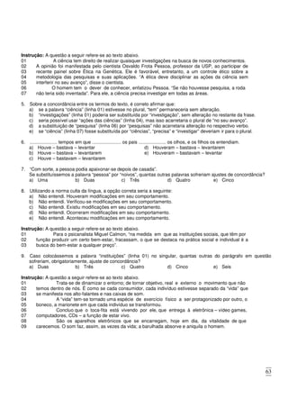 63
Instrução: A questão a seguir refere-se ao texto abaixo.
01 A ciência tem direito de realizar quaisquer investigações na busca de novos conhecimentos.
02
03
04
05
A opinião foi manifestada pelo cientista Osvaldo Frota Pessoa, professor da USP, ao participar de
recente painel sobre Ética na Genética. Ele é favorável, entretanto, a um controle ético sobre a
metodologia das pesquisas e suas aplicações. “A ética deve disciplinar as ações da ciência sem
interferir no seu avanço”, disse o cientista.
06 O homem tem o dever de conhecer, enfatizou Pessoa. “Se não houvesse pesquisa, a roda
07 não teria sido inventada”. Para ele, a ciência precisa investigar em todas as áreas.
5. Sobre a concordância entre os termos do texto, é correto afirmar que:
a) se a palavra “ciência” (linha 01) estivesse no plural, “tem” permaneceria sem alteração.
b) “investigações” (linha 01) poderia ser substituída por “investigação”, sem alteração no restante da frase.
c) seria possível usar “ações das ciências” (linha 04), mas isso acarretaria o plural de “no seu avanço”.
d) a substituição de “pesquisa” (linha 06) por “pesquisas” não acarretaria alteração no respectivo verbo.
e) se “ciência” (linha 07) fosse substituída por “ciências”, “precisa” e “investigar” deveriam ir para o plural.
6. ..................... tempos em que ...................... os pais ..................... os olhos, e os filhos os entendiam.
a) Houve – bastava – levantar
b) Houve – bastava – levantarem
c) Houve – bastavam – levantarem
d) Houveram – bastava – levantarem
e) Houveram – bastavam – levantar
7. “Com sorte, a pessoa podia apaixonar-se depois de casada”.
Se substituíssemos a palavra “pessoa” por “noivos”, quantas outras palavras sofreriam ajustes de concordância?
a) Uma b) Duas c) Três d) Quatro e) Cinco
8. Utilizando a norma culta da língua, a opção correta seria a seguinte:
a) Não entendi. Houveram modificações em seu comportamento.
b) Não entendi. Verificou-se modificações em seu comportamento.
c) Não entendi. Existiu modificações em seu comportamento.
d) Não entendi. Ocorreram modificações em seu comportamento.
e) Não entendi. Aconteceu modificações em seu comportamento.
Instrução: A questão a seguir refere-se ao texto abaixo.
01 Para o psicanalista Miguel Calmon, “na medida em que as instituições sociais, que têm por
02
03
função produzir um certo bem-estar, fracassam, o que se destaca na prática social e individual é a
busca do bem-estar a qualquer preço”.
9. Caso colocássemos a palavra “instituições” (linha 01) no singular, quantas outras do parágrafo em questão
sofreriam, obrigatoriamente, ajuste de concordância?
a) Duas b) Três c) Quatro d) Cinco e) Seis
Instrução: A questão a seguir refere-se ao texto abaixo.
01 Trata-se de dinamizar o entorno; de tornar objetivo, real e externo o movimento que não
02
03
temos dentro de nós. É como se cada consumidor, cada indivíduo estivesse separado da “vida” que
se manifesta nos alto-falantes e nas caixas de som.
04 A “vida” tem-se tornado uma espécie de exercício físico a ser protagonizado por outro, o
05 boneco, a marionete em que cada indivíduo se transformou.
06 Concluo que o toca-fita está vivendo por ele, que entrega à eletrônica – vídeo games,
07 computadores, CDs – a função de estar vivo.
08 São os aparelhos eletrônicos que se encarregam, hoje em dia, da vitalidade de que
09 carecemos. O som faz, assim, as vezes da vida; a barulhada absorve e aniquila o homem.
 