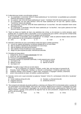 64
10. A alternativa que contém uma afirmação correta é:
a) se a expressão “o movimento” (linha 01) fosse substituída por “os movimentos”, as qualidades que a precedem
poderiam permanecer no singular.
b) se a palavra “vida” (linha 02) fosse substituída por “vozes”, “manifesta” (linha 03) deveria passar para o plural.
c) se a expressão “em que cada indivíduo” (linha 05) fosse substituída por “em que nós”, apenas a palavra
“transformou” deveria ser alterada.
d) se a expressão “o toca-fita” (linha 06) fosse substituída por “os toca-fitas”, não seria necessário haver outras
alterações na frase.
e) se a expressão “a barulhada” (linha 09) fosse substituída por “os barulhos”, mais quatro palavras da frase
deveriam passar para o plural.
11. “Quem se desse ao trabalho de fazer uma estatística dos crimes, ou de escravos ou contra escravos, quem
pudesse abrir um inquérito sobre “a escravidão” e ouvir as queixas dos que a sofrem, veria que ela no Brasil ainda
é hoje tão dura, bárbara e cruel como foi em qualquer país da América.”
Caso a expressão “a escravidão” fosse substituída por “os castigos”, todas as palavras listadas abaixo deveriam
sofrer ajustes para fins de concordância, à exceção de:
a) veria b) ela c) é d) cruel e) foi
12. Assinalar a alternativa em que a concordância verbal não segue o padrão gramatical.
a) Louvem-se, apesar dos pesares, os esforços isolados de um ou outro atleta.
b) Não se assistia a espetáculos tão grandiosos há muito tempo.
c) Não se obedeceu aos costumes de sempre.
d) São culpados Vossas Excelências e seus assessores.
e) Alegou-se, para surpresa de todos, interferências absurdas.
13. Considere as frases abaixo.
I - Antigamente, não se via menor abandonado nas ruas.
II - Entre nós, não havia segredo.
III - Precisa-se de profissional competente.
Pluralizando a palavra ou expressão sublinhada, o verbo passaria para o plural:
a) nas frases I e III
b) apenas na frase I
c) nas frases I e II
d) em todas as frases
e) apenas na frase III
Instrução: A questão a seguir refere-se ao texto abaixo.
01 Se os produtores do programa tivessem ouvido falar, nem que fosse um pouquinho de
02
03
04
Chomsky, Austin, Wittgenstein. Davidson ou Dennett e conhecessem a dinâmica pela qual novas
metáforas solicitam novos sentidos e, desse modo, enriquecem a linguagem ordinária, certamente
seriam mais prudentes ao expor, em público, a própria ignorância.
14. Assinale o termo com o qual concordam as palavras “tivessem” (linha 01), conhecessem (linha 02) e “prudentes”
(linha 03).
a) novas metáforas (linhas 02 e 03)
b) programa (linha 01)
c) metáforas (linha 03)
d) Davidson, ou Dennett (linha 02)
e) produtores (linha 01)
15. “Num programa de televisão de grande audiência, a talentosa atriz Marisa Orth foi entrevistada sobre o sucesso de
sua personagem humorística Magda. Para quem não conhece, Magda procura encarnar o estereótipo da mulher
“bonita e burra”, como acentuava a reportagem. Se, na primeira frase do texto, substituíssemos “Mariza Orth” por
“Miguel Falabela”, quantas outras palavras da segunda frase do texto precisariam, obrigatoriamente, de ajustes
para fins de concordância?
a) Uma b) Duas c) Três d) Quatro e) Cinco
 