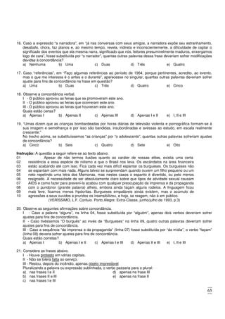 65
16. Caso a expressão “a narradora”, em “já nas conversas com seus amigos, a narradora expõe seu estranhamento,
desabafa, chora, faz planos e, ao mesmo tempo, revela, indireta e inconscientemente, a dificuldade de captar o
significado dos eventos que ela mesma narra, significado que nós, leitores presumivelmente maduros, enxergamos
logo de cara”, fosse substituída por “o narrador”, quantas outras palavras dessa frase deveriam sofrer modificações
devidas à concordância?
a) Nenhuma b) Uma c) Duas d) Três e) Quatro
17. Caso “referências”, em “Faço algumas referências ao período de 1964, porque pertinentes, acredito, ao evento,
mas o que me interessa é o antes e o durante”, aparecesse no singular, quantas outras palavras deveriam sofrer
ajuste para fins de concordância na frase em questão?
a) Uma b) Duas c) Três d) Quatro e) Cinco
18. Observe a concordância verbal.
I - O público aprovou as feiras que se promoveram este ano.
II - O público aprovou as feiras que ocorreram este ano.
III - O público aprovou as feiras que houveram este ano.
Quais estão certas?
a) Apenas I b) Apenas II c) Apenas III d) Apenas I e II e) I, II e III
19. “Umas dizem que as crianças bombardeadas por horas diárias de televisão violenta e pornográfica formam-se à
sua imagem e semelhança e por isso são bandidas, insubordinadas e avessas ao estudo, em escala realmente
crescente.”
No trecho acima, se substituíssemos “as crianças” por “o adolescente”, quantas outras palavras sofreriam ajustes
de concordância?
a) Cinco b) Seis c) Quatro d) Sete e) Oito
Instrução: A questão a seguir refere-se ao texto abaixo.
01 Apesar de não termos ilusões quanto ao caráter de nossas elites, existia uma certa
02
03
04
05
06
07
08
09
10
resistência a essa espécie de niilismo a que o Brasil nos leva. Os escândalos na área financeira
estão acabando até com isso. Fica cada vez mais difícil espantar os burgueses. Os burgueses não
se espantam com mais nada. Alguns talvez se surpreendam quando ouvem um filho pequeno ou um
neto repetindo uma letra dos Mamonas, mas nestes casos o espanto é divertido, ou pelo menos
resignado. A necessidade de ser absolutamente claro sobre que tipos de atividade sexual causam
AIDS e como fazer para preveni-la acabou com qualquer preocupação da imprensa e da propaganda
com o pundonor (grande palavra) alheio, embora ainda façam alguns rodeios. A linguagem ficou
mais leve, ficamos menos hipócritas. Burgueses empatáveis ainda existem, mas o acúmulo de
agressões a seus ouvidos e pruridos os insensibilizou, e hoje, se reagem, não é em público.
(VERÍSSIMO, L.F. Conluio. Porto Alegre: Extra-Classe, junho/julho de 1993, p.3)
20. Observe as seguintes afirmações sobre concordância.
I - Caso a palavra “alguns”, na linha 04, fosse substituída por “alguém”, apenas dois verbos deveriam sofrer
ajustes para fins de concordância.
II - Caso tivéssemos “O burguês” ao invés de “Burgueses” na linha 09, quatro outras palavras deveriam sofrer
ajustes para fins de concordância.
III - Caso a sequência “da imprensa e da propaganda” (linha 07) fosse substituída por “da mídia”, o verbo “façam”
(linha 08) deveria sofrer ajustes para fins de concordância.
Quais estão corretas?
a) Apenas I b) Apenas I e II c) Apenas I e III d) Apenas II e III e) I, II e III
21. Considere as frases abaixo.
I - Houve protesto em várias capitais.
II - Não se tolera falta ao serviço.
III - Restou, depois do incêndio, apenas objeto imprestável
Pluralizando a palavra ou expressão sublinhada, o verbo passaria para o plural:
a) nas frases I e II
b) nas frases II e III
c) nas frases I e III
d) apenas na frase III
e) apenas na frase II
 