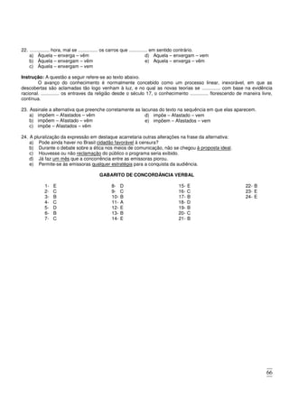 66
22. ............... hora, mal se ............... os carros que .............. em sentido contrário.
a) Àquela – enxerga – vêm
b) Àquela – enxergam – vêm
c) Àquela – enxergam – vem
d) Aquela – enxergam – vem
e) Aquela – enxerga – vêm
Instrução: A questão a seguir refere-se ao texto abaixo.
O avanço do conhecimento é normalmente concebido como um processo linear, inexorável, em que as
descobertas são aclamadas tão logo venham à luz, e no qual as novas teorias se .............. com base na evidência
racional. .............. os entraves da religião desde o século 17, o conhecimento .............. florescendo de maneira livre,
contínua.
23. Assinale a alternativa que preenche corretamente as lacunas do texto na sequência em que elas aparecem.
a) impõem – Afastados – vêm
b) impõem – Afastado – vêm
c) impõe – Afastados – vêm
d) impõe – Afastado – vem
e) impõem – Afastados – vem
24. A pluralização da expressão em destaque acarretaria outras alterações na frase da alternativa:
a) Pode ainda haver no Brasil cidadão favorável à censura?
b) Durante o debate sobre a ética nos meios de comunicação, não se chegou à proposta ideal.
c) Houvesse ou não reclamação do público o programa seria exibido.
d) Já faz um mês que a concorrência entre as emissoras piorou.
e) Permite-se às emissoras qualquer estratégia para a conquista da audiência.
GABARITO DE CONCORDÂNCIA VERBAL
1- E
2- C
3- B
4- C
5- D
6- B
7- C
8- D
9- C
10- B
11- A
12- E
13- B
14- E
15- E
16- C
17- B
18- D
19- B
20- C
21- B
22- B
23- E
24- E
 