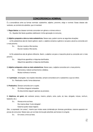 67
CONCORDÂNCIA NOMINAL
É a concordância entre as formas nominais: substantivo, adjetivo, pronome, artigo e numeral. Essas classes são
variáveis, ao contrário do advérbio, que é invariável.
1) Regra básica: as classes nominais concordam em gênero e número entre si.
Ex.: Aquelas três fáceis questões viabilizaram minha aprovação no concurso.
2) Adjetivo posposto a dois ou mais substantivos. Nesse caso, podem ocorrer as seguintes situações:
a) Os substantivos são do mesmo gênero: assim, o adjetivo conserva o gênero e vai para o plural ou concorda com
o mais próximo.
Ex.: Ela tem marido e filho bonitos.
Ela tem marido e filho bonito.
b) Os substantivos são de gênero diferente. Assim, o adjetivo vai para o masculino plural ou concorda com o mais
próximo.
Ex.: Adquirimos aparelhos e máquinas danificados.
Adquirimos aparelhos e máquinas danificadas.
3) Adjetivo anteposto a dois ou mais substantivos. Nesse caso, o adjetivo concorda com o mais próximo.
Ex.: Demonstrou notável conhecimento e didática.
Muitas mulheres e homens.
4) O particípio, empregado, nas orações reduzidas, sempre concordará com o substantivo a que se refere.
Ex.: Realizada a tarefa, fomos descansar.
5) Predicativo. Sempre concorda com o sujeito.
Ex.: Os ônibus chegaram atrasados.
Os documentos seguem apensos ao processo.
6) Adjetivos, em geral, são variáveis (anexo, mesmo, próprio, extra, quite, só, leso, obrigado, incluso, nenhum,
bastante, etc.).
Ex.: Anexas envio as fotos.
Ela mesma disse “muito obrigada”.
Estamos quites nesse negócio.
Obs.: a expressão “em anexo”, mesmo que muitas vezes condenada por diversas gramáticas, costuma aparecer em
provas de concursos. Nesse caso, por se tratar de locução adverbial, permanece no singular.
Ex.: Em anexo, envio as fotos.
 
